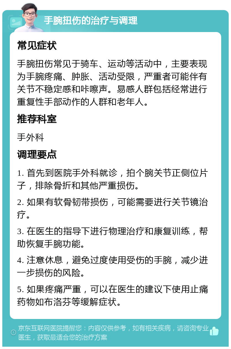 手腕扭伤的治疗与调理 常见症状 手腕扭伤常见于骑车、运动等活动中，主要表现为手腕疼痛、肿胀、活动受限，严重者可能伴有关节不稳定感和咔嚓声。易感人群包括经常进行重复性手部动作的人群和老年人。 推荐科室 手外科 调理要点 1. 首先到医院手外科就诊，拍个腕关节正侧位片子，排除骨折和其他严重损伤。 2. 如果有软骨韧带损伤，可能需要进行关节镜治疗。 3. 在医生的指导下进行物理治疗和康复训练，帮助恢复手腕功能。 4. 注意休息，避免过度使用受伤的手腕，减少进一步损伤的风险。 5. 如果疼痛严重，可以在医生的建议下使用止痛药物如布洛芬等缓解症状。