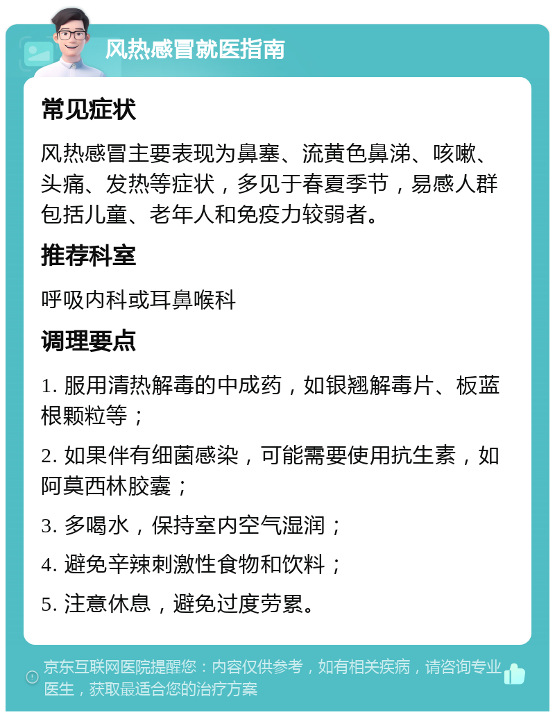 风热感冒就医指南 常见症状 风热感冒主要表现为鼻塞、流黄色鼻涕、咳嗽、头痛、发热等症状，多见于春夏季节，易感人群包括儿童、老年人和免疫力较弱者。 推荐科室 呼吸内科或耳鼻喉科 调理要点 1. 服用清热解毒的中成药，如银翘解毒片、板蓝根颗粒等； 2. 如果伴有细菌感染，可能需要使用抗生素，如阿莫西林胶囊； 3. 多喝水，保持室内空气湿润； 4. 避免辛辣刺激性食物和饮料； 5. 注意休息，避免过度劳累。