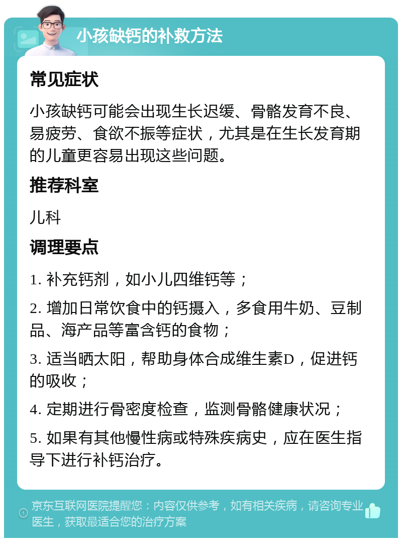 小孩缺钙的补救方法 常见症状 小孩缺钙可能会出现生长迟缓、骨骼发育不良、易疲劳、食欲不振等症状，尤其是在生长发育期的儿童更容易出现这些问题。 推荐科室 儿科 调理要点 1. 补充钙剂，如小儿四维钙等； 2. 增加日常饮食中的钙摄入，多食用牛奶、豆制品、海产品等富含钙的食物； 3. 适当晒太阳，帮助身体合成维生素D，促进钙的吸收； 4. 定期进行骨密度检查，监测骨骼健康状况； 5. 如果有其他慢性病或特殊疾病史，应在医生指导下进行补钙治疗。