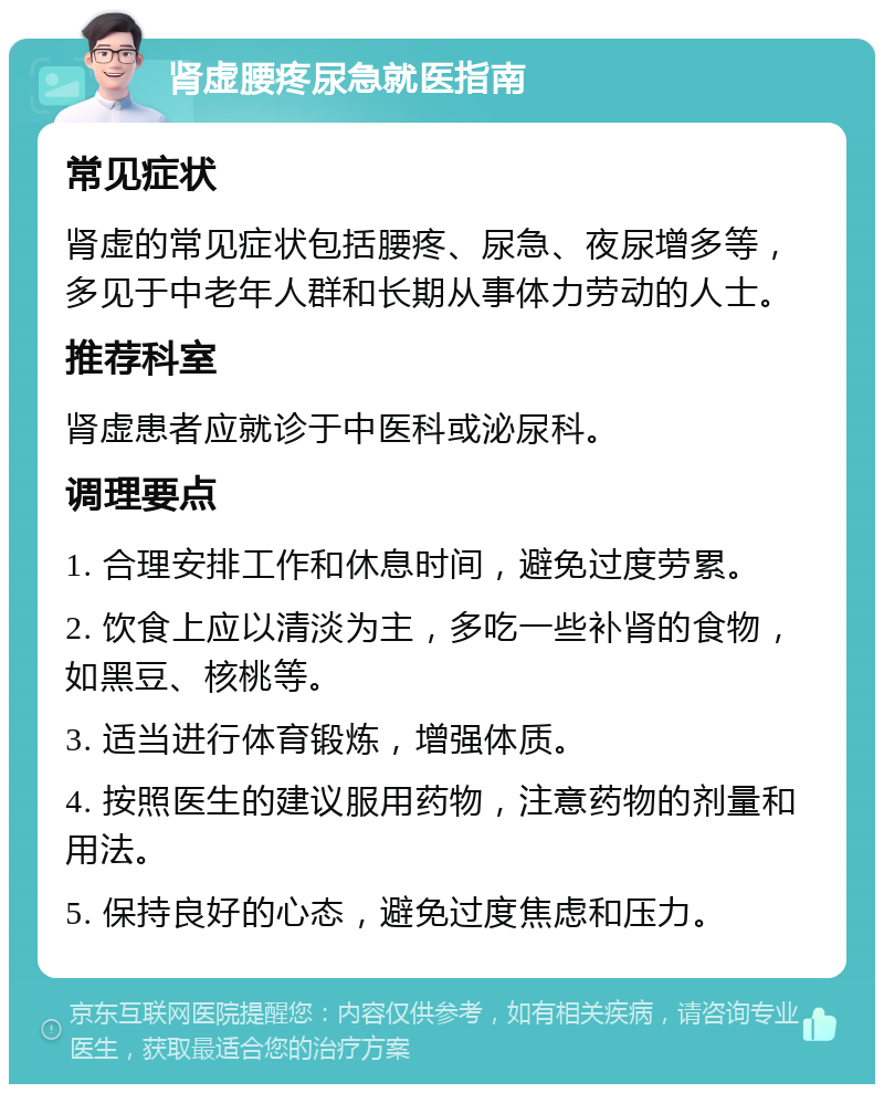 肾虚腰疼尿急就医指南 常见症状 肾虚的常见症状包括腰疼、尿急、夜尿增多等，多见于中老年人群和长期从事体力劳动的人士。 推荐科室 肾虚患者应就诊于中医科或泌尿科。 调理要点 1. 合理安排工作和休息时间，避免过度劳累。 2. 饮食上应以清淡为主，多吃一些补肾的食物，如黑豆、核桃等。 3. 适当进行体育锻炼，增强体质。 4. 按照医生的建议服用药物，注意药物的剂量和用法。 5. 保持良好的心态，避免过度焦虑和压力。