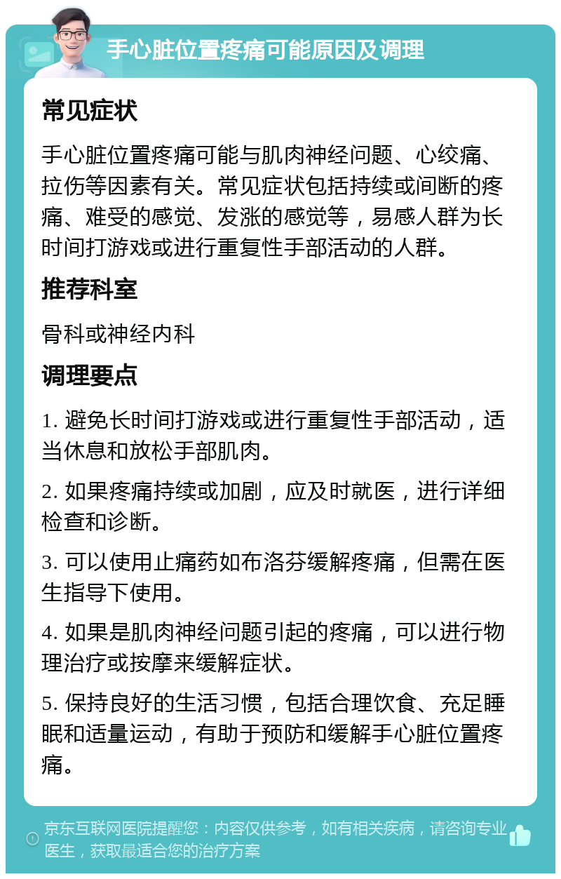 手心脏位置疼痛可能原因及调理 常见症状 手心脏位置疼痛可能与肌肉神经问题、心绞痛、拉伤等因素有关。常见症状包括持续或间断的疼痛、难受的感觉、发涨的感觉等，易感人群为长时间打游戏或进行重复性手部活动的人群。 推荐科室 骨科或神经内科 调理要点 1. 避免长时间打游戏或进行重复性手部活动，适当休息和放松手部肌肉。 2. 如果疼痛持续或加剧，应及时就医，进行详细检查和诊断。 3. 可以使用止痛药如布洛芬缓解疼痛，但需在医生指导下使用。 4. 如果是肌肉神经问题引起的疼痛，可以进行物理治疗或按摩来缓解症状。 5. 保持良好的生活习惯，包括合理饮食、充足睡眠和适量运动，有助于预防和缓解手心脏位置疼痛。