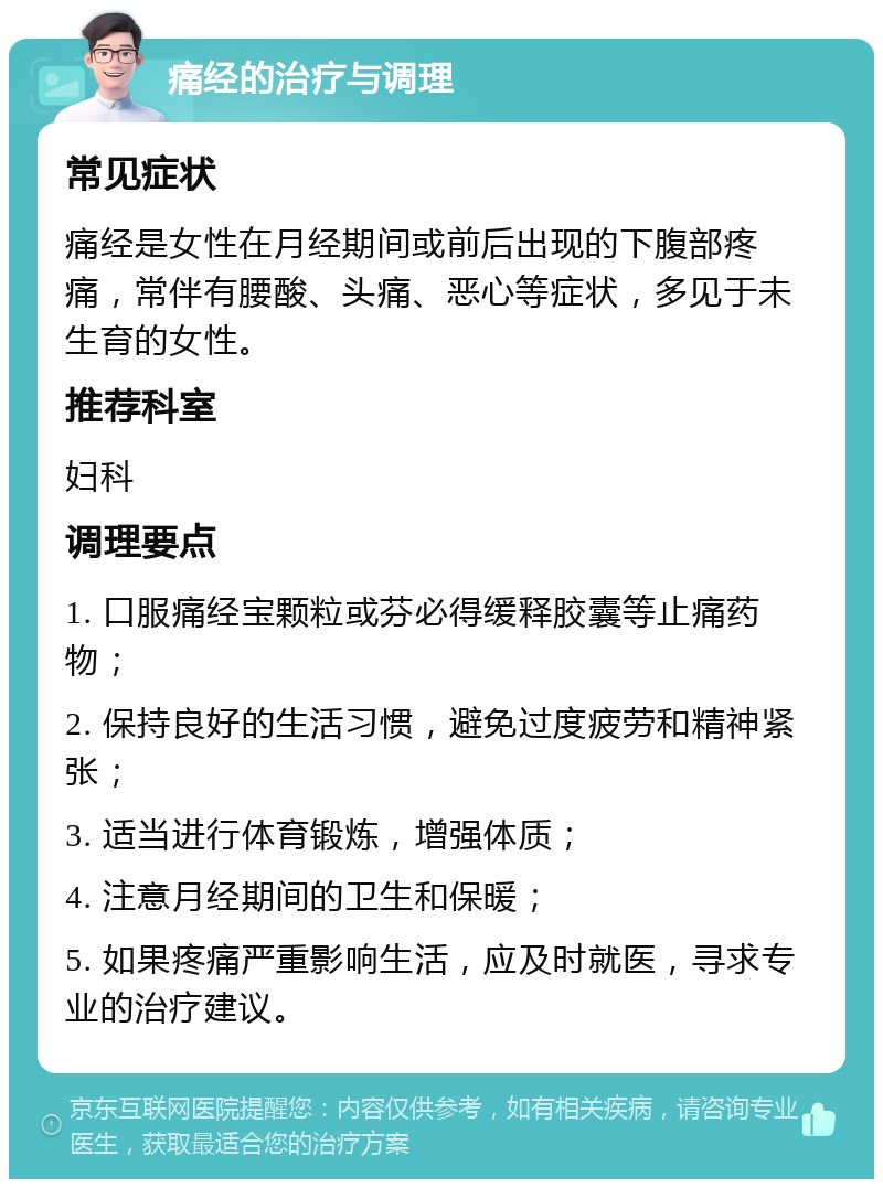 痛经的治疗与调理 常见症状 痛经是女性在月经期间或前后出现的下腹部疼痛，常伴有腰酸、头痛、恶心等症状，多见于未生育的女性。 推荐科室 妇科 调理要点 1. 口服痛经宝颗粒或芬必得缓释胶囊等止痛药物； 2. 保持良好的生活习惯，避免过度疲劳和精神紧张； 3. 适当进行体育锻炼，增强体质； 4. 注意月经期间的卫生和保暖； 5. 如果疼痛严重影响生活，应及时就医，寻求专业的治疗建议。