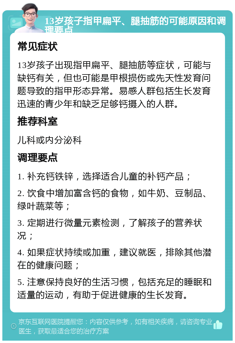 13岁孩子指甲扁平、腿抽筋的可能原因和调理要点 常见症状 13岁孩子出现指甲扁平、腿抽筋等症状，可能与缺钙有关，但也可能是甲根损伤或先天性发育问题导致的指甲形态异常。易感人群包括生长发育迅速的青少年和缺乏足够钙摄入的人群。 推荐科室 儿科或内分泌科 调理要点 1. 补充钙铁锌，选择适合儿童的补钙产品； 2. 饮食中增加富含钙的食物，如牛奶、豆制品、绿叶蔬菜等； 3. 定期进行微量元素检测，了解孩子的营养状况； 4. 如果症状持续或加重，建议就医，排除其他潜在的健康问题； 5. 注意保持良好的生活习惯，包括充足的睡眠和适量的运动，有助于促进健康的生长发育。