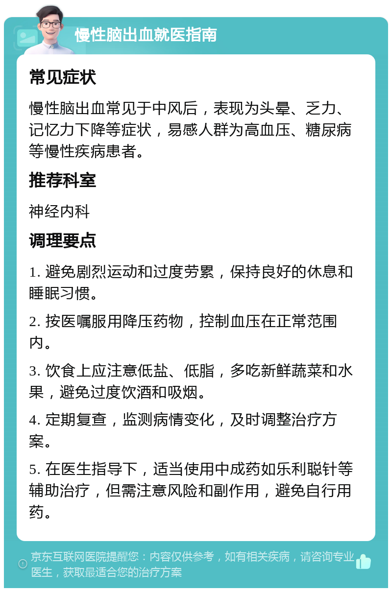 慢性脑出血就医指南 常见症状 慢性脑出血常见于中风后，表现为头晕、乏力、记忆力下降等症状，易感人群为高血压、糖尿病等慢性疾病患者。 推荐科室 神经内科 调理要点 1. 避免剧烈运动和过度劳累，保持良好的休息和睡眠习惯。 2. 按医嘱服用降压药物，控制血压在正常范围内。 3. 饮食上应注意低盐、低脂，多吃新鲜蔬菜和水果，避免过度饮酒和吸烟。 4. 定期复查，监测病情变化，及时调整治疗方案。 5. 在医生指导下，适当使用中成药如乐利聪针等辅助治疗，但需注意风险和副作用，避免自行用药。