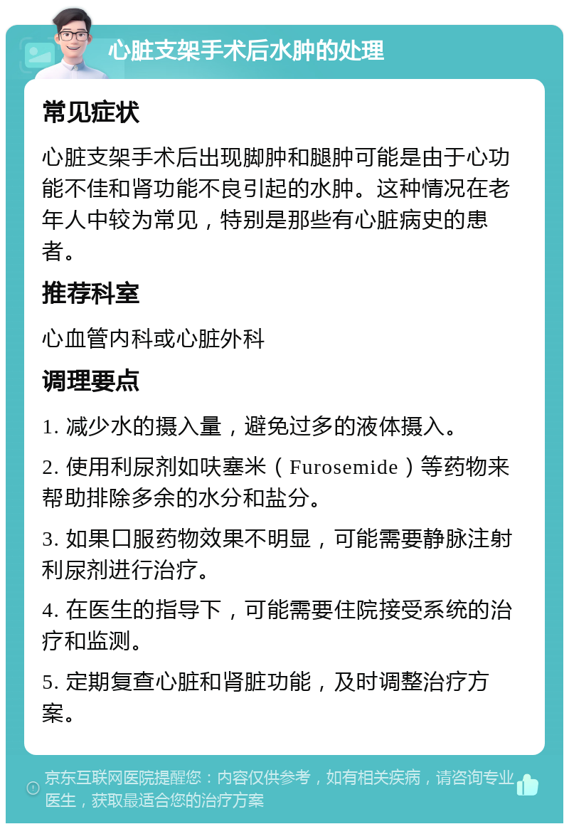 心脏支架手术后水肿的处理 常见症状 心脏支架手术后出现脚肿和腿肿可能是由于心功能不佳和肾功能不良引起的水肿。这种情况在老年人中较为常见，特别是那些有心脏病史的患者。 推荐科室 心血管内科或心脏外科 调理要点 1. 减少水的摄入量，避免过多的液体摄入。 2. 使用利尿剂如呋塞米（Furosemide）等药物来帮助排除多余的水分和盐分。 3. 如果口服药物效果不明显，可能需要静脉注射利尿剂进行治疗。 4. 在医生的指导下，可能需要住院接受系统的治疗和监测。 5. 定期复查心脏和肾脏功能，及时调整治疗方案。