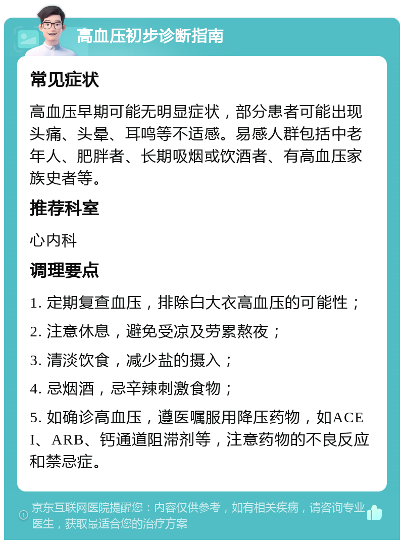 高血压初步诊断指南 常见症状 高血压早期可能无明显症状，部分患者可能出现头痛、头晕、耳鸣等不适感。易感人群包括中老年人、肥胖者、长期吸烟或饮酒者、有高血压家族史者等。 推荐科室 心内科 调理要点 1. 定期复查血压，排除白大衣高血压的可能性； 2. 注意休息，避免受凉及劳累熬夜； 3. 清淡饮食，减少盐的摄入； 4. 忌烟酒，忌辛辣刺激食物； 5. 如确诊高血压，遵医嘱服用降压药物，如ACEI、ARB、钙通道阻滞剂等，注意药物的不良反应和禁忌症。