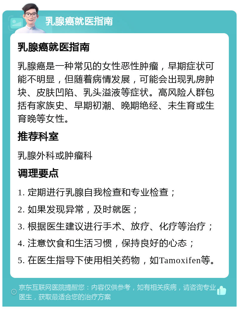 乳腺癌就医指南 乳腺癌就医指南 乳腺癌是一种常见的女性恶性肿瘤，早期症状可能不明显，但随着病情发展，可能会出现乳房肿块、皮肤凹陷、乳头溢液等症状。高风险人群包括有家族史、早期初潮、晚期绝经、未生育或生育晚等女性。 推荐科室 乳腺外科或肿瘤科 调理要点 1. 定期进行乳腺自我检查和专业检查； 2. 如果发现异常，及时就医； 3. 根据医生建议进行手术、放疗、化疗等治疗； 4. 注意饮食和生活习惯，保持良好的心态； 5. 在医生指导下使用相关药物，如Tamoxifen等。