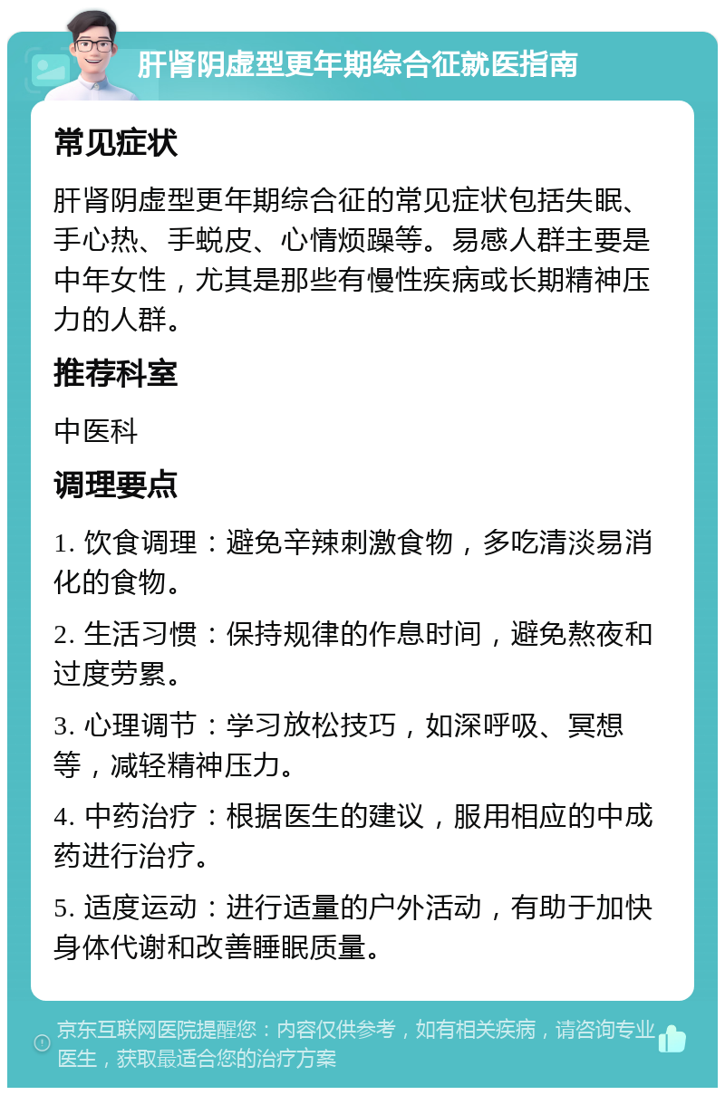 肝肾阴虚型更年期综合征就医指南 常见症状 肝肾阴虚型更年期综合征的常见症状包括失眠、手心热、手蜕皮、心情烦躁等。易感人群主要是中年女性，尤其是那些有慢性疾病或长期精神压力的人群。 推荐科室 中医科 调理要点 1. 饮食调理：避免辛辣刺激食物，多吃清淡易消化的食物。 2. 生活习惯：保持规律的作息时间，避免熬夜和过度劳累。 3. 心理调节：学习放松技巧，如深呼吸、冥想等，减轻精神压力。 4. 中药治疗：根据医生的建议，服用相应的中成药进行治疗。 5. 适度运动：进行适量的户外活动，有助于加快身体代谢和改善睡眠质量。