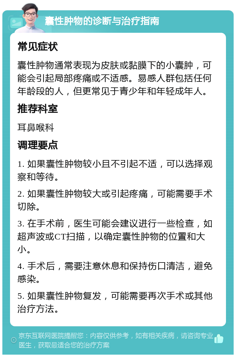 囊性肿物的诊断与治疗指南 常见症状 囊性肿物通常表现为皮肤或黏膜下的小囊肿，可能会引起局部疼痛或不适感。易感人群包括任何年龄段的人，但更常见于青少年和年轻成年人。 推荐科室 耳鼻喉科 调理要点 1. 如果囊性肿物较小且不引起不适，可以选择观察和等待。 2. 如果囊性肿物较大或引起疼痛，可能需要手术切除。 3. 在手术前，医生可能会建议进行一些检查，如超声波或CT扫描，以确定囊性肿物的位置和大小。 4. 手术后，需要注意休息和保持伤口清洁，避免感染。 5. 如果囊性肿物复发，可能需要再次手术或其他治疗方法。