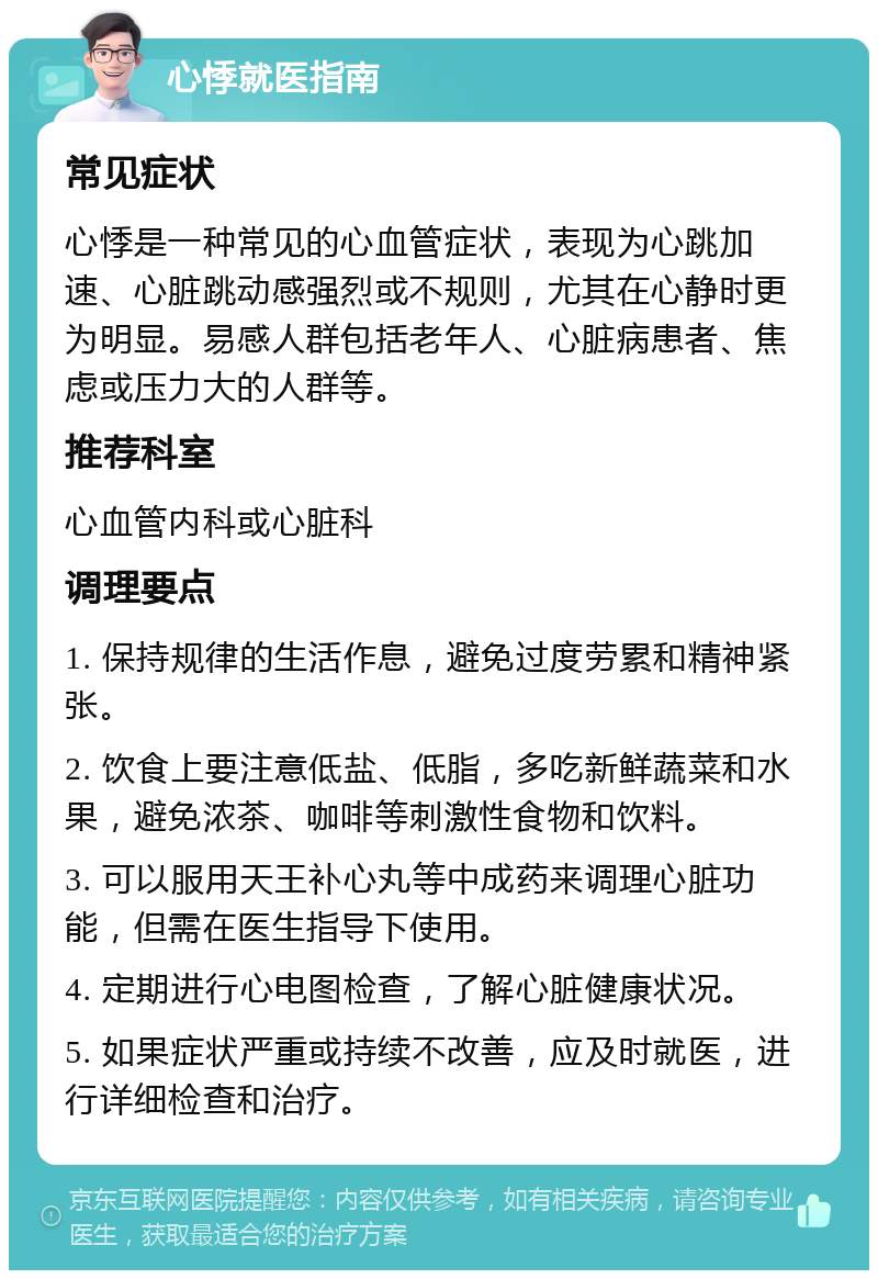 心悸就医指南 常见症状 心悸是一种常见的心血管症状，表现为心跳加速、心脏跳动感强烈或不规则，尤其在心静时更为明显。易感人群包括老年人、心脏病患者、焦虑或压力大的人群等。 推荐科室 心血管内科或心脏科 调理要点 1. 保持规律的生活作息，避免过度劳累和精神紧张。 2. 饮食上要注意低盐、低脂，多吃新鲜蔬菜和水果，避免浓茶、咖啡等刺激性食物和饮料。 3. 可以服用天王补心丸等中成药来调理心脏功能，但需在医生指导下使用。 4. 定期进行心电图检查，了解心脏健康状况。 5. 如果症状严重或持续不改善，应及时就医，进行详细检查和治疗。