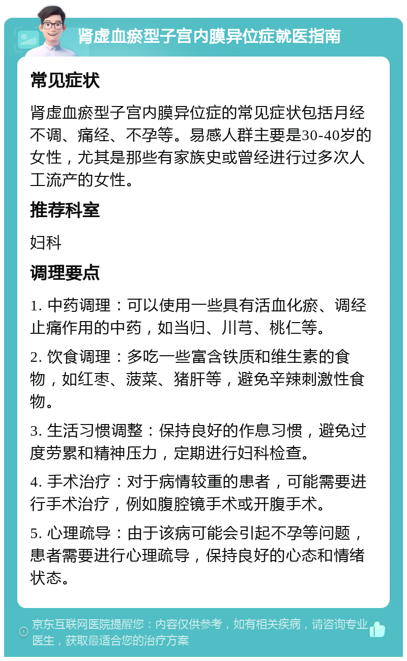 肾虚血瘀型子宫内膜异位症就医指南 常见症状 肾虚血瘀型子宫内膜异位症的常见症状包括月经不调、痛经、不孕等。易感人群主要是30-40岁的女性，尤其是那些有家族史或曾经进行过多次人工流产的女性。 推荐科室 妇科 调理要点 1. 中药调理：可以使用一些具有活血化瘀、调经止痛作用的中药，如当归、川芎、桃仁等。 2. 饮食调理：多吃一些富含铁质和维生素的食物，如红枣、菠菜、猪肝等，避免辛辣刺激性食物。 3. 生活习惯调整：保持良好的作息习惯，避免过度劳累和精神压力，定期进行妇科检查。 4. 手术治疗：对于病情较重的患者，可能需要进行手术治疗，例如腹腔镜手术或开腹手术。 5. 心理疏导：由于该病可能会引起不孕等问题，患者需要进行心理疏导，保持良好的心态和情绪状态。