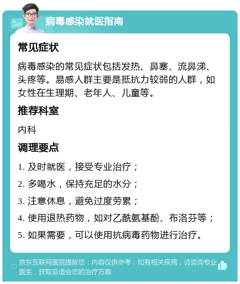 病毒感染就医指南 常见症状 病毒感染的常见症状包括发热、鼻塞、流鼻涕、头疼等。易感人群主要是抵抗力较弱的人群，如女性在生理期、老年人、儿童等。 推荐科室 内科 调理要点 1. 及时就医，接受专业治疗； 2. 多喝水，保持充足的水分； 3. 注意休息，避免过度劳累； 4. 使用退热药物，如对乙酰氨基酚、布洛芬等； 5. 如果需要，可以使用抗病毒药物进行治疗。