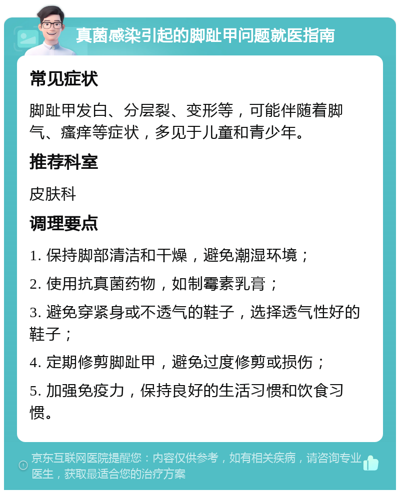 真菌感染引起的脚趾甲问题就医指南 常见症状 脚趾甲发白、分层裂、变形等，可能伴随着脚气、瘙痒等症状，多见于儿童和青少年。 推荐科室 皮肤科 调理要点 1. 保持脚部清洁和干燥，避免潮湿环境； 2. 使用抗真菌药物，如制霉素乳膏； 3. 避免穿紧身或不透气的鞋子，选择透气性好的鞋子； 4. 定期修剪脚趾甲，避免过度修剪或损伤； 5. 加强免疫力，保持良好的生活习惯和饮食习惯。