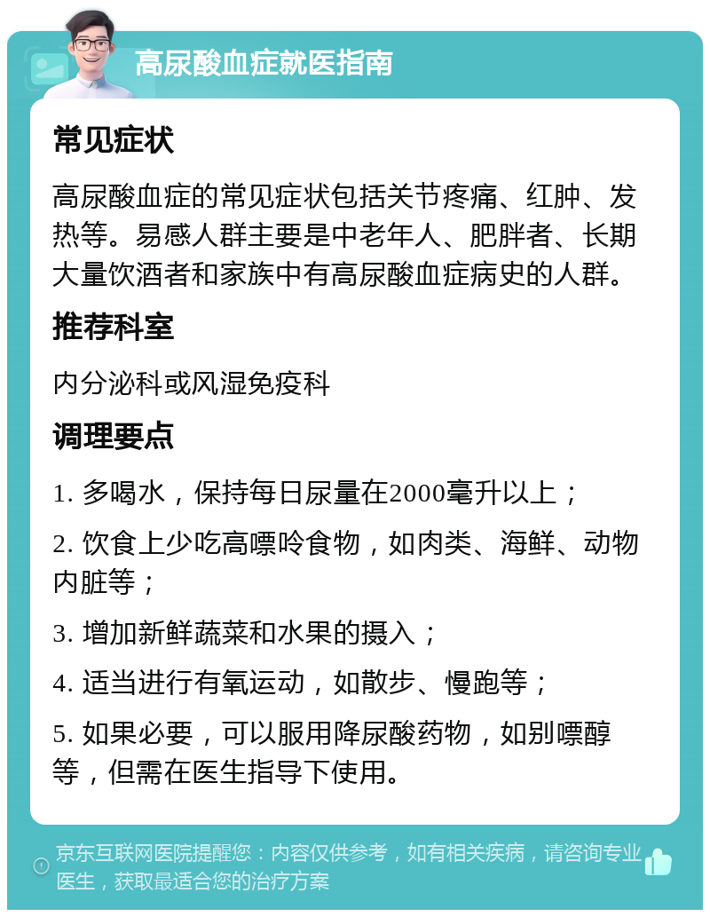 高尿酸血症就医指南 常见症状 高尿酸血症的常见症状包括关节疼痛、红肿、发热等。易感人群主要是中老年人、肥胖者、长期大量饮酒者和家族中有高尿酸血症病史的人群。 推荐科室 内分泌科或风湿免疫科 调理要点 1. 多喝水，保持每日尿量在2000毫升以上； 2. 饮食上少吃高嘌呤食物，如肉类、海鲜、动物内脏等； 3. 增加新鲜蔬菜和水果的摄入； 4. 适当进行有氧运动，如散步、慢跑等； 5. 如果必要，可以服用降尿酸药物，如别嘌醇等，但需在医生指导下使用。