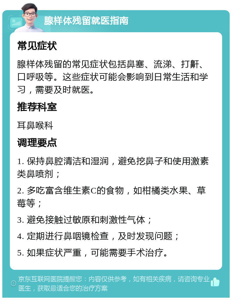 腺样体残留就医指南 常见症状 腺样体残留的常见症状包括鼻塞、流涕、打鼾、口呼吸等。这些症状可能会影响到日常生活和学习，需要及时就医。 推荐科室 耳鼻喉科 调理要点 1. 保持鼻腔清洁和湿润，避免挖鼻子和使用激素类鼻喷剂； 2. 多吃富含维生素C的食物，如柑橘类水果、草莓等； 3. 避免接触过敏原和刺激性气体； 4. 定期进行鼻咽镜检查，及时发现问题； 5. 如果症状严重，可能需要手术治疗。