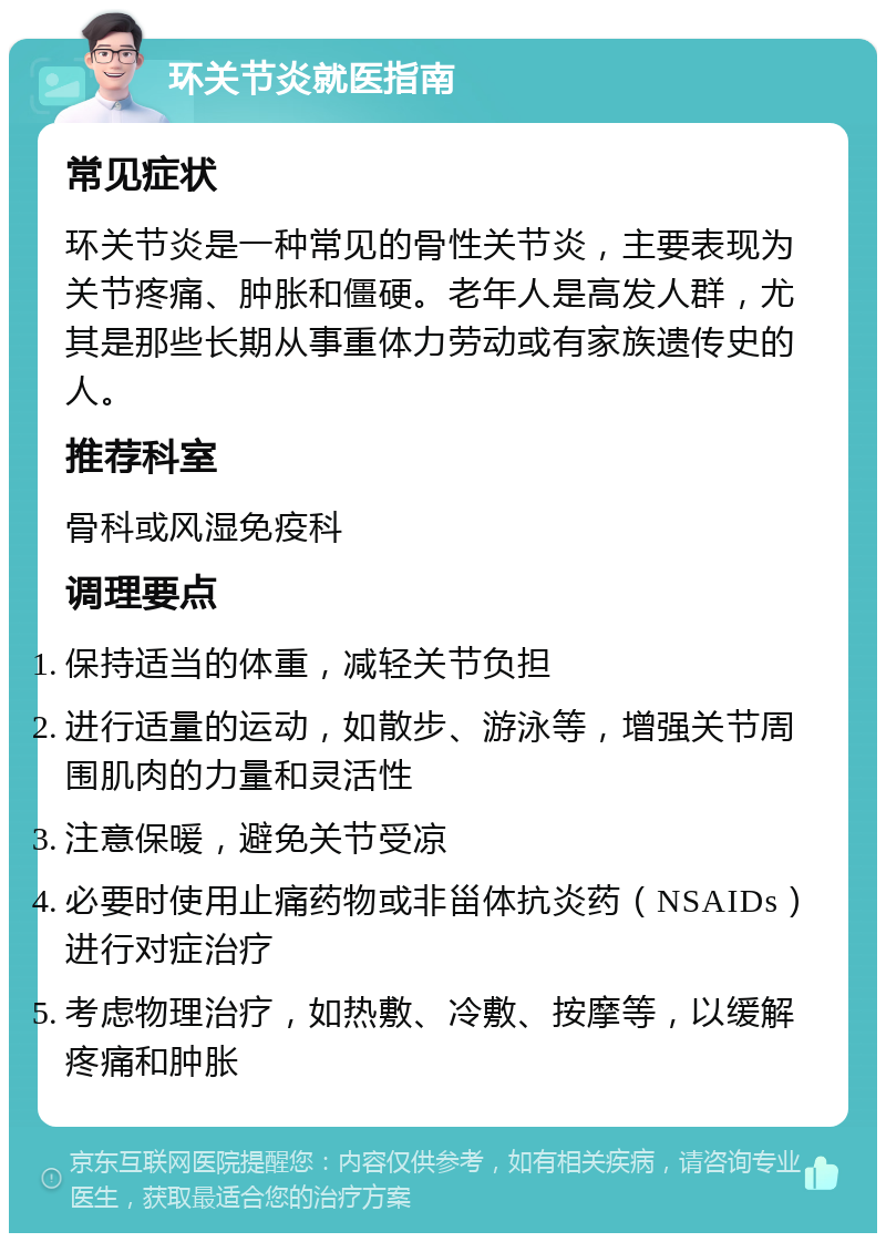 环关节炎就医指南 常见症状 环关节炎是一种常见的骨性关节炎，主要表现为关节疼痛、肿胀和僵硬。老年人是高发人群，尤其是那些长期从事重体力劳动或有家族遗传史的人。 推荐科室 骨科或风湿免疫科 调理要点 保持适当的体重，减轻关节负担 进行适量的运动，如散步、游泳等，增强关节周围肌肉的力量和灵活性 注意保暖，避免关节受凉 必要时使用止痛药物或非甾体抗炎药（NSAIDs）进行对症治疗 考虑物理治疗，如热敷、冷敷、按摩等，以缓解疼痛和肿胀