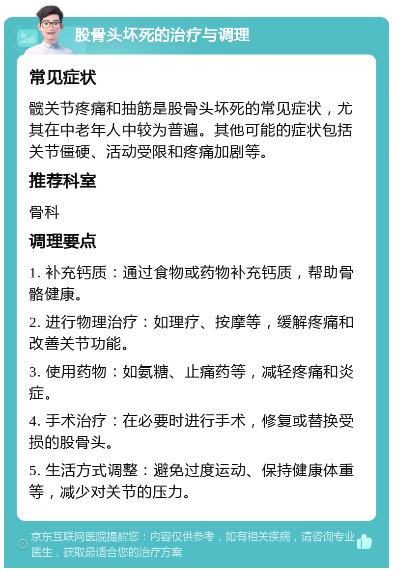 股骨头坏死的治疗与调理 常见症状 髋关节疼痛和抽筋是股骨头坏死的常见症状，尤其在中老年人中较为普遍。其他可能的症状包括关节僵硬、活动受限和疼痛加剧等。 推荐科室 骨科 调理要点 1. 补充钙质：通过食物或药物补充钙质，帮助骨骼健康。 2. 进行物理治疗：如理疗、按摩等，缓解疼痛和改善关节功能。 3. 使用药物：如氨糖、止痛药等，减轻疼痛和炎症。 4. 手术治疗：在必要时进行手术，修复或替换受损的股骨头。 5. 生活方式调整：避免过度运动、保持健康体重等，减少对关节的压力。