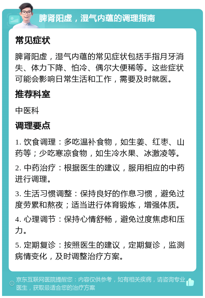 脾肾阳虚，湿气内蕴的调理指南 常见症状 脾肾阳虚，湿气内蕴的常见症状包括手指月牙消失、体力下降、怕冷、偶尔大便稀等。这些症状可能会影响日常生活和工作，需要及时就医。 推荐科室 中医科 调理要点 1. 饮食调理：多吃温补食物，如生姜、红枣、山药等；少吃寒凉食物，如生冷水果、冰激凌等。 2. 中药治疗：根据医生的建议，服用相应的中药进行调理。 3. 生活习惯调整：保持良好的作息习惯，避免过度劳累和熬夜；适当进行体育锻炼，增强体质。 4. 心理调节：保持心情舒畅，避免过度焦虑和压力。 5. 定期复诊：按照医生的建议，定期复诊，监测病情变化，及时调整治疗方案。