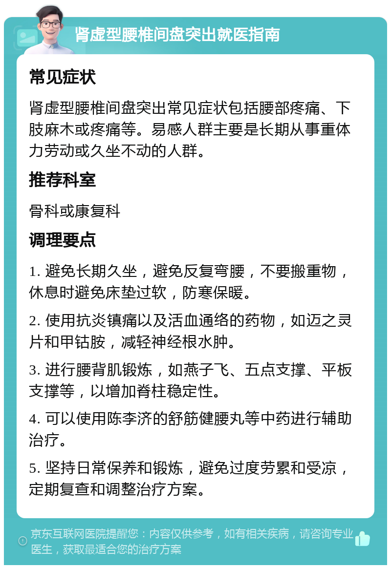 肾虚型腰椎间盘突出就医指南 常见症状 肾虚型腰椎间盘突出常见症状包括腰部疼痛、下肢麻木或疼痛等。易感人群主要是长期从事重体力劳动或久坐不动的人群。 推荐科室 骨科或康复科 调理要点 1. 避免长期久坐，避免反复弯腰，不要搬重物，休息时避免床垫过软，防寒保暖。 2. 使用抗炎镇痛以及活血通络的药物，如迈之灵片和甲钴胺，减轻神经根水肿。 3. 进行腰背肌锻炼，如燕子飞、五点支撑、平板支撑等，以增加脊柱稳定性。 4. 可以使用陈李济的舒筋健腰丸等中药进行辅助治疗。 5. 坚持日常保养和锻炼，避免过度劳累和受凉，定期复查和调整治疗方案。