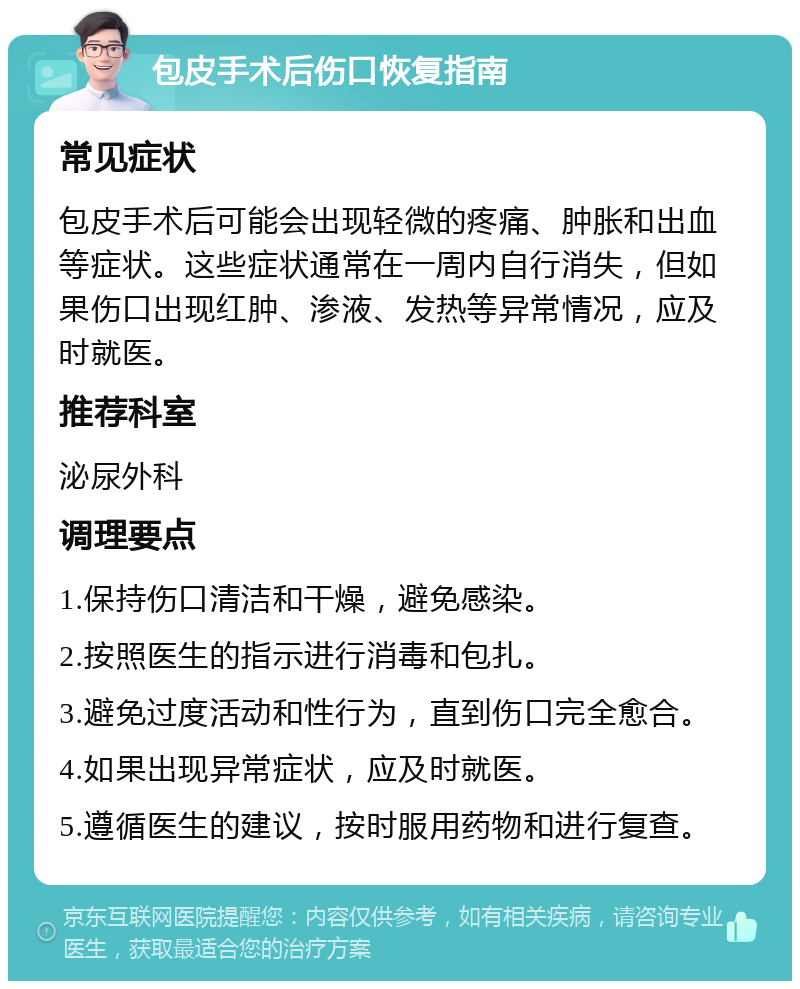 包皮手术后伤口恢复指南 常见症状 包皮手术后可能会出现轻微的疼痛、肿胀和出血等症状。这些症状通常在一周内自行消失，但如果伤口出现红肿、渗液、发热等异常情况，应及时就医。 推荐科室 泌尿外科 调理要点 1.保持伤口清洁和干燥，避免感染。 2.按照医生的指示进行消毒和包扎。 3.避免过度活动和性行为，直到伤口完全愈合。 4.如果出现异常症状，应及时就医。 5.遵循医生的建议，按时服用药物和进行复查。