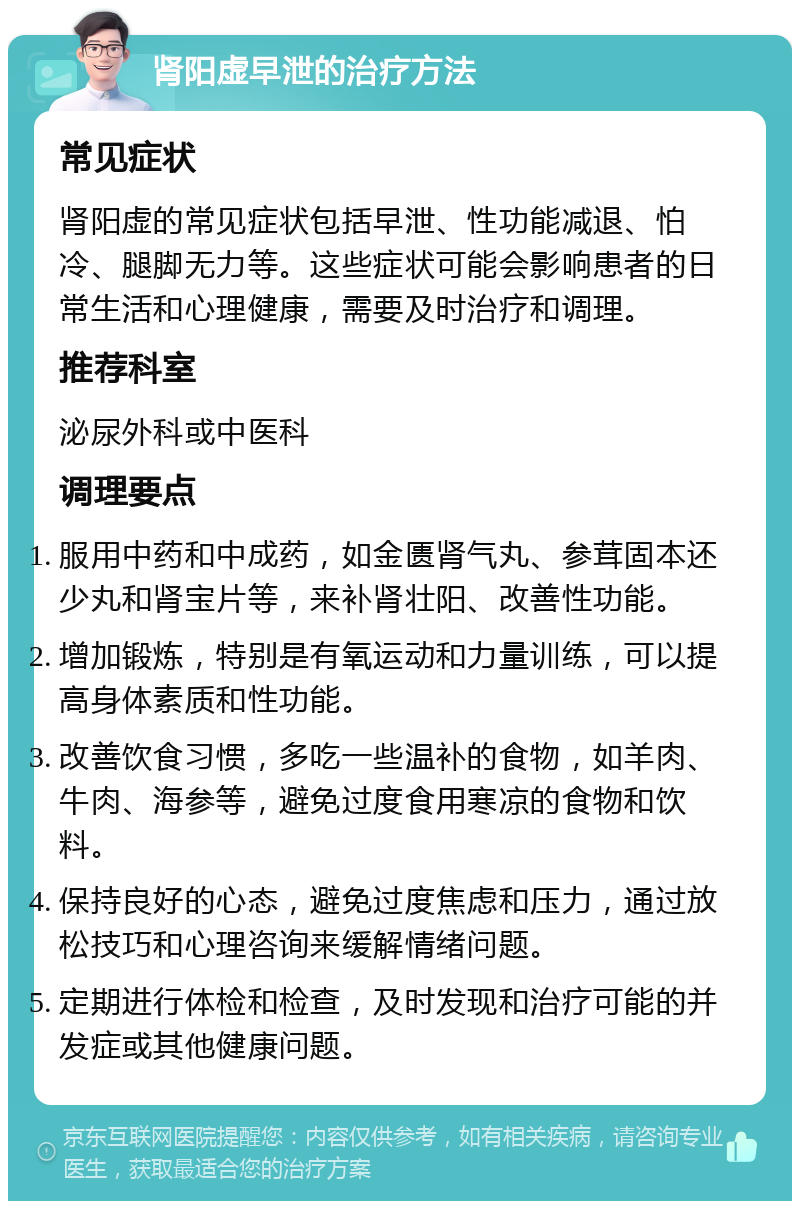 肾阳虚早泄的治疗方法 常见症状 肾阳虚的常见症状包括早泄、性功能减退、怕冷、腿脚无力等。这些症状可能会影响患者的日常生活和心理健康，需要及时治疗和调理。 推荐科室 泌尿外科或中医科 调理要点 服用中药和中成药，如金匮肾气丸、参茸固本还少丸和肾宝片等，来补肾壮阳、改善性功能。 增加锻炼，特别是有氧运动和力量训练，可以提高身体素质和性功能。 改善饮食习惯，多吃一些温补的食物，如羊肉、牛肉、海参等，避免过度食用寒凉的食物和饮料。 保持良好的心态，避免过度焦虑和压力，通过放松技巧和心理咨询来缓解情绪问题。 定期进行体检和检查，及时发现和治疗可能的并发症或其他健康问题。