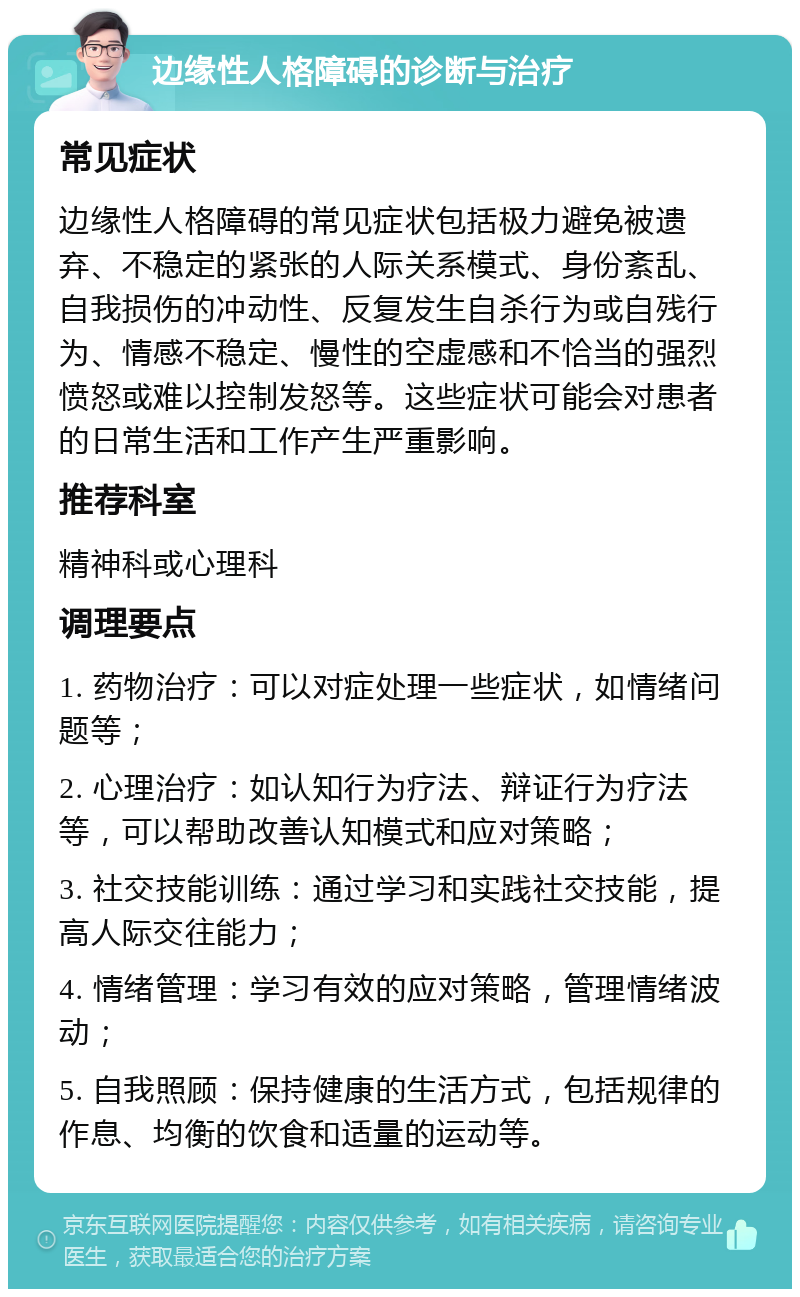 边缘性人格障碍的诊断与治疗 常见症状 边缘性人格障碍的常见症状包括极力避免被遗弃、不稳定的紧张的人际关系模式、身份紊乱、自我损伤的冲动性、反复发生自杀行为或自残行为、情感不稳定、慢性的空虚感和不恰当的强烈愤怒或难以控制发怒等。这些症状可能会对患者的日常生活和工作产生严重影响。 推荐科室 精神科或心理科 调理要点 1. 药物治疗：可以对症处理一些症状，如情绪问题等； 2. 心理治疗：如认知行为疗法、辩证行为疗法等，可以帮助改善认知模式和应对策略； 3. 社交技能训练：通过学习和实践社交技能，提高人际交往能力； 4. 情绪管理：学习有效的应对策略，管理情绪波动； 5. 自我照顾：保持健康的生活方式，包括规律的作息、均衡的饮食和适量的运动等。