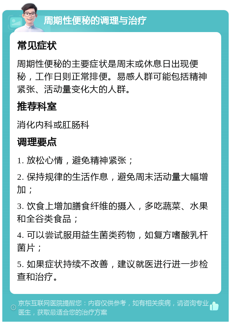 周期性便秘的调理与治疗 常见症状 周期性便秘的主要症状是周末或休息日出现便秘，工作日则正常排便。易感人群可能包括精神紧张、活动量变化大的人群。 推荐科室 消化内科或肛肠科 调理要点 1. 放松心情，避免精神紧张； 2. 保持规律的生活作息，避免周末活动量大幅增加； 3. 饮食上增加膳食纤维的摄入，多吃蔬菜、水果和全谷类食品； 4. 可以尝试服用益生菌类药物，如复方嗜酸乳杆菌片； 5. 如果症状持续不改善，建议就医进行进一步检查和治疗。