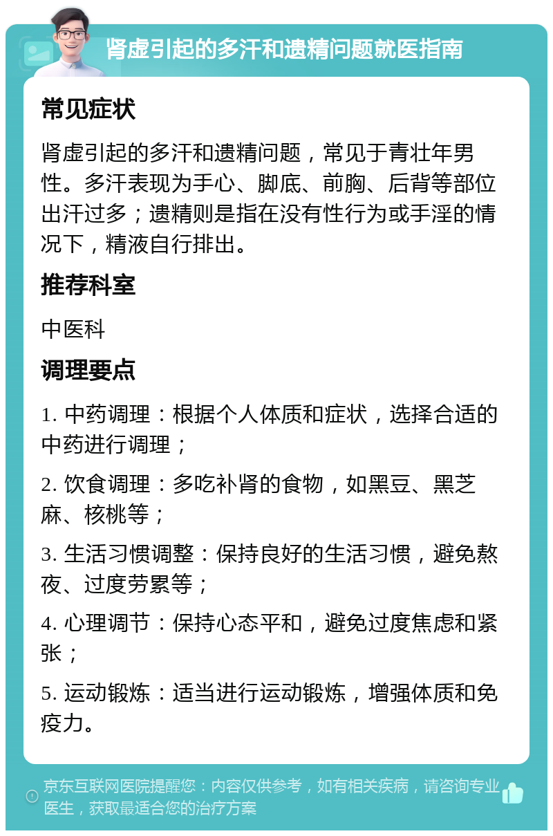 肾虚引起的多汗和遗精问题就医指南 常见症状 肾虚引起的多汗和遗精问题，常见于青壮年男性。多汗表现为手心、脚底、前胸、后背等部位出汗过多；遗精则是指在没有性行为或手淫的情况下，精液自行排出。 推荐科室 中医科 调理要点 1. 中药调理：根据个人体质和症状，选择合适的中药进行调理； 2. 饮食调理：多吃补肾的食物，如黑豆、黑芝麻、核桃等； 3. 生活习惯调整：保持良好的生活习惯，避免熬夜、过度劳累等； 4. 心理调节：保持心态平和，避免过度焦虑和紧张； 5. 运动锻炼：适当进行运动锻炼，增强体质和免疫力。