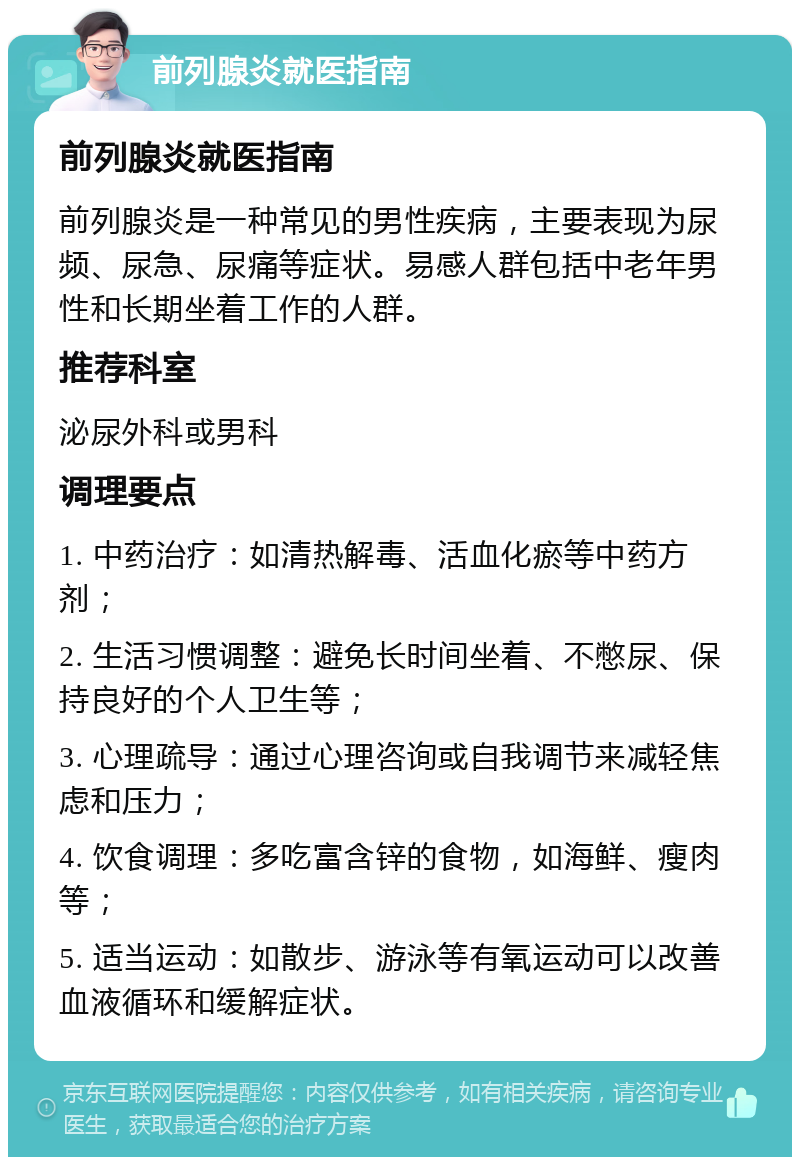 前列腺炎就医指南 前列腺炎就医指南 前列腺炎是一种常见的男性疾病，主要表现为尿频、尿急、尿痛等症状。易感人群包括中老年男性和长期坐着工作的人群。 推荐科室 泌尿外科或男科 调理要点 1. 中药治疗：如清热解毒、活血化瘀等中药方剂； 2. 生活习惯调整：避免长时间坐着、不憋尿、保持良好的个人卫生等； 3. 心理疏导：通过心理咨询或自我调节来减轻焦虑和压力； 4. 饮食调理：多吃富含锌的食物，如海鲜、瘦肉等； 5. 适当运动：如散步、游泳等有氧运动可以改善血液循环和缓解症状。