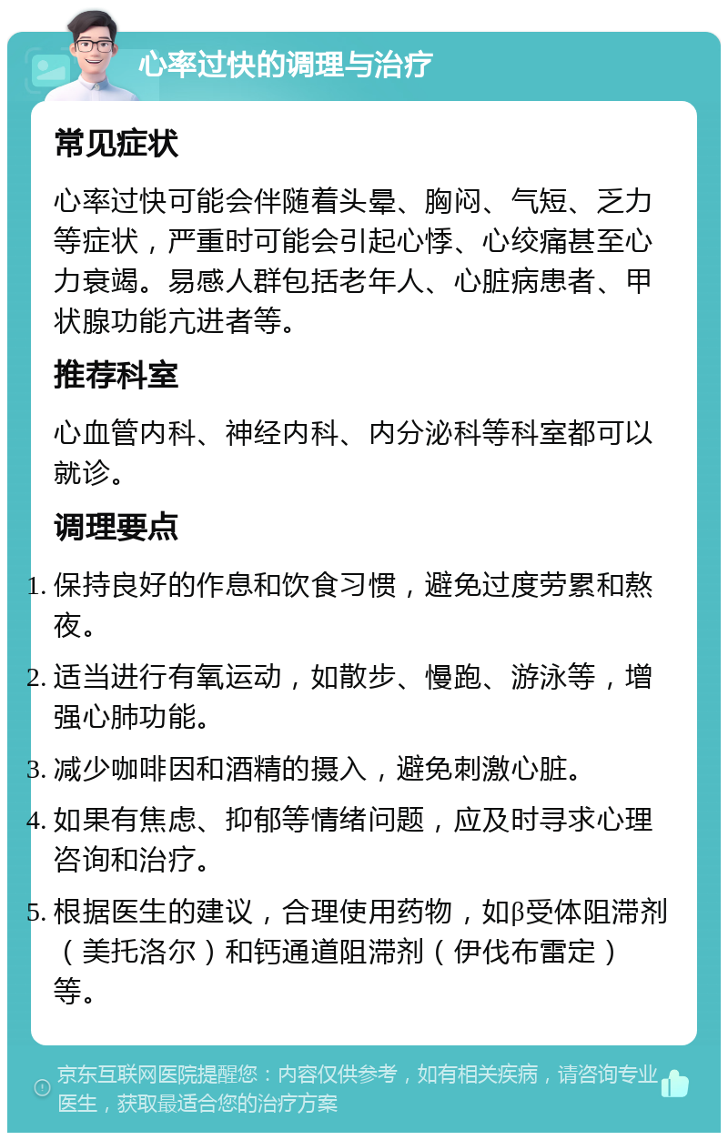 心率过快的调理与治疗 常见症状 心率过快可能会伴随着头晕、胸闷、气短、乏力等症状，严重时可能会引起心悸、心绞痛甚至心力衰竭。易感人群包括老年人、心脏病患者、甲状腺功能亢进者等。 推荐科室 心血管内科、神经内科、内分泌科等科室都可以就诊。 调理要点 保持良好的作息和饮食习惯，避免过度劳累和熬夜。 适当进行有氧运动，如散步、慢跑、游泳等，增强心肺功能。 减少咖啡因和酒精的摄入，避免刺激心脏。 如果有焦虑、抑郁等情绪问题，应及时寻求心理咨询和治疗。 根据医生的建议，合理使用药物，如β受体阻滞剂（美托洛尔）和钙通道阻滞剂（伊伐布雷定）等。