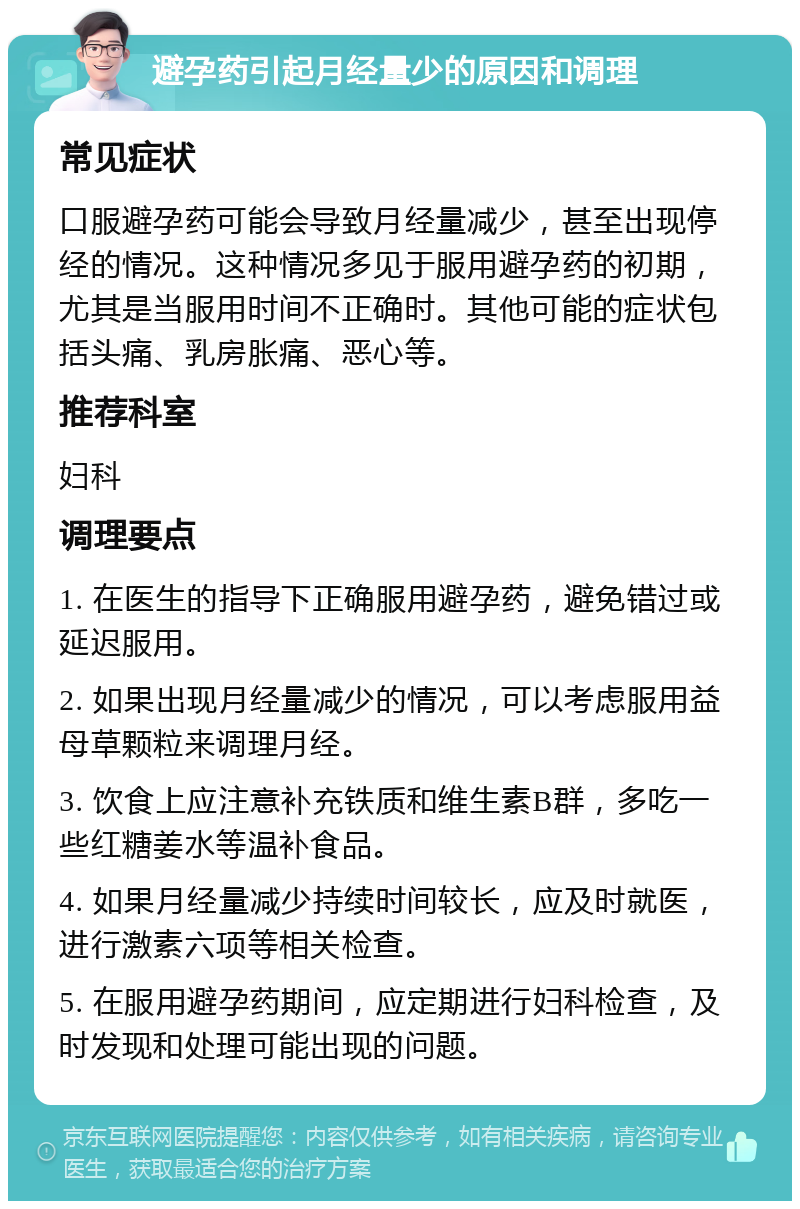 避孕药引起月经量少的原因和调理 常见症状 口服避孕药可能会导致月经量减少，甚至出现停经的情况。这种情况多见于服用避孕药的初期，尤其是当服用时间不正确时。其他可能的症状包括头痛、乳房胀痛、恶心等。 推荐科室 妇科 调理要点 1. 在医生的指导下正确服用避孕药，避免错过或延迟服用。 2. 如果出现月经量减少的情况，可以考虑服用益母草颗粒来调理月经。 3. 饮食上应注意补充铁质和维生素B群，多吃一些红糖姜水等温补食品。 4. 如果月经量减少持续时间较长，应及时就医，进行激素六项等相关检查。 5. 在服用避孕药期间，应定期进行妇科检查，及时发现和处理可能出现的问题。