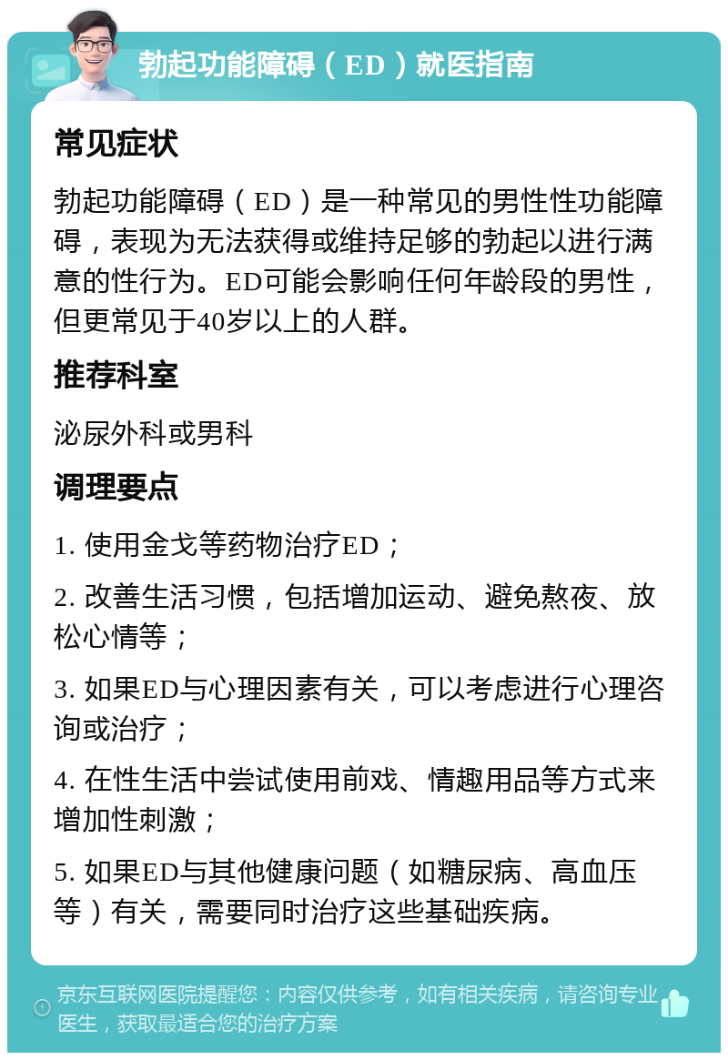 勃起功能障碍（ED）就医指南 常见症状 勃起功能障碍（ED）是一种常见的男性性功能障碍，表现为无法获得或维持足够的勃起以进行满意的性行为。ED可能会影响任何年龄段的男性，但更常见于40岁以上的人群。 推荐科室 泌尿外科或男科 调理要点 1. 使用金戈等药物治疗ED； 2. 改善生活习惯，包括增加运动、避免熬夜、放松心情等； 3. 如果ED与心理因素有关，可以考虑进行心理咨询或治疗； 4. 在性生活中尝试使用前戏、情趣用品等方式来增加性刺激； 5. 如果ED与其他健康问题（如糖尿病、高血压等）有关，需要同时治疗这些基础疾病。