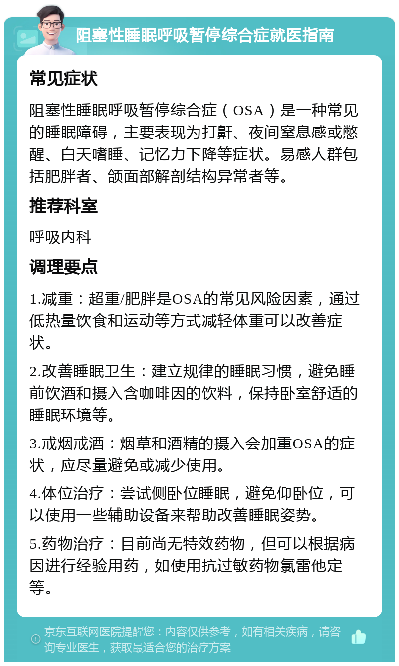 阻塞性睡眠呼吸暂停综合症就医指南 常见症状 阻塞性睡眠呼吸暂停综合症（OSA）是一种常见的睡眠障碍，主要表现为打鼾、夜间窒息感或憋醒、白天嗜睡、记忆力下降等症状。易感人群包括肥胖者、颌面部解剖结构异常者等。 推荐科室 呼吸内科 调理要点 1.减重：超重/肥胖是OSA的常见风险因素，通过低热量饮食和运动等方式减轻体重可以改善症状。 2.改善睡眠卫生：建立规律的睡眠习惯，避免睡前饮酒和摄入含咖啡因的饮料，保持卧室舒适的睡眠环境等。 3.戒烟戒酒：烟草和酒精的摄入会加重OSA的症状，应尽量避免或减少使用。 4.体位治疗：尝试侧卧位睡眠，避免仰卧位，可以使用一些辅助设备来帮助改善睡眠姿势。 5.药物治疗：目前尚无特效药物，但可以根据病因进行经验用药，如使用抗过敏药物氯雷他定等。