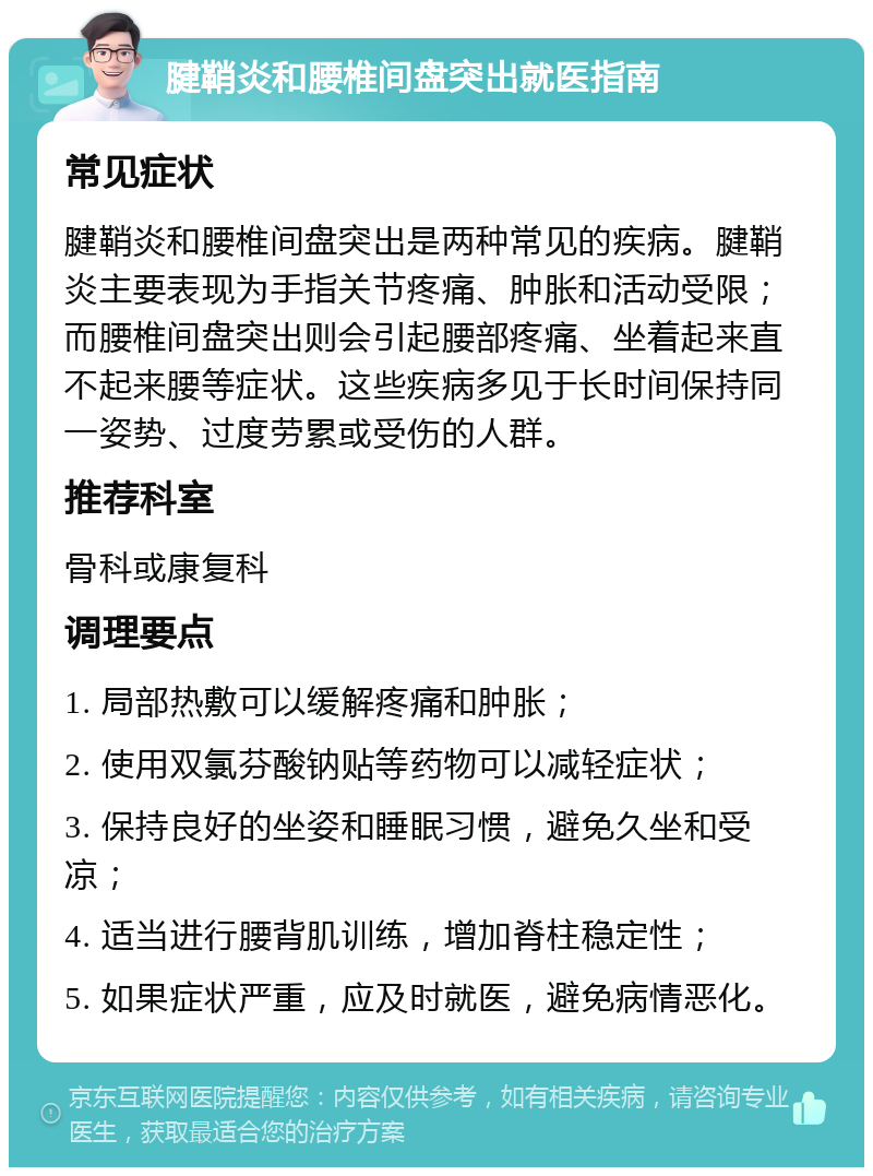 腱鞘炎和腰椎间盘突出就医指南 常见症状 腱鞘炎和腰椎间盘突出是两种常见的疾病。腱鞘炎主要表现为手指关节疼痛、肿胀和活动受限；而腰椎间盘突出则会引起腰部疼痛、坐着起来直不起来腰等症状。这些疾病多见于长时间保持同一姿势、过度劳累或受伤的人群。 推荐科室 骨科或康复科 调理要点 1. 局部热敷可以缓解疼痛和肿胀； 2. 使用双氯芬酸钠贴等药物可以减轻症状； 3. 保持良好的坐姿和睡眠习惯，避免久坐和受凉； 4. 适当进行腰背肌训练，增加脊柱稳定性； 5. 如果症状严重，应及时就医，避免病情恶化。