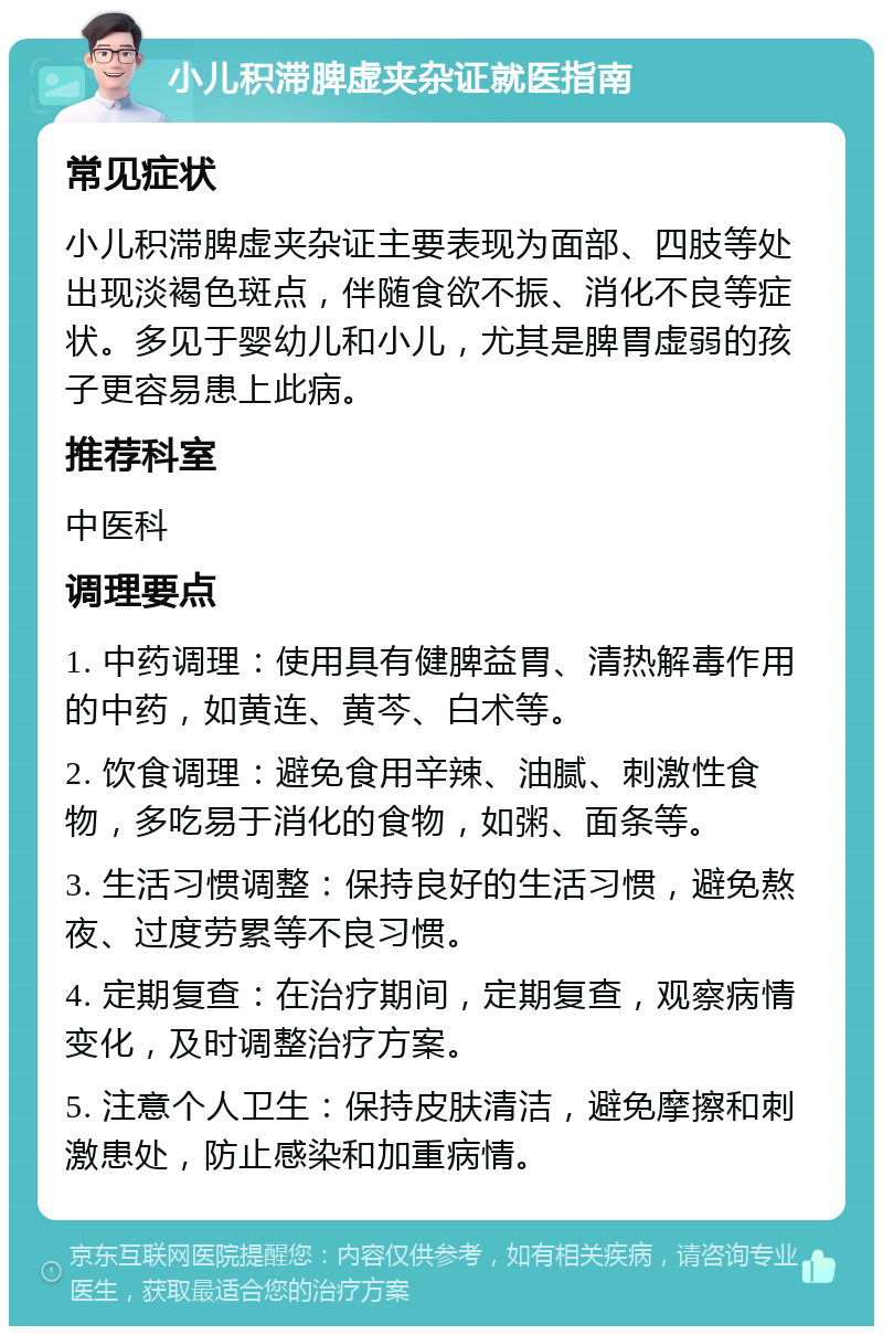 小儿积滞脾虚夹杂证就医指南 常见症状 小儿积滞脾虚夹杂证主要表现为面部、四肢等处出现淡褐色斑点，伴随食欲不振、消化不良等症状。多见于婴幼儿和小儿，尤其是脾胃虚弱的孩子更容易患上此病。 推荐科室 中医科 调理要点 1. 中药调理：使用具有健脾益胃、清热解毒作用的中药，如黄连、黄芩、白术等。 2. 饮食调理：避免食用辛辣、油腻、刺激性食物，多吃易于消化的食物，如粥、面条等。 3. 生活习惯调整：保持良好的生活习惯，避免熬夜、过度劳累等不良习惯。 4. 定期复查：在治疗期间，定期复查，观察病情变化，及时调整治疗方案。 5. 注意个人卫生：保持皮肤清洁，避免摩擦和刺激患处，防止感染和加重病情。