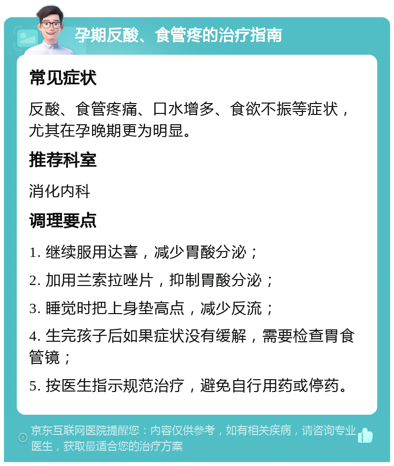 孕期反酸、食管疼的治疗指南 常见症状 反酸、食管疼痛、口水增多、食欲不振等症状，尤其在孕晚期更为明显。 推荐科室 消化内科 调理要点 1. 继续服用达喜，减少胃酸分泌； 2. 加用兰索拉唑片，抑制胃酸分泌； 3. 睡觉时把上身垫高点，减少反流； 4. 生完孩子后如果症状没有缓解，需要检查胃食管镜； 5. 按医生指示规范治疗，避免自行用药或停药。