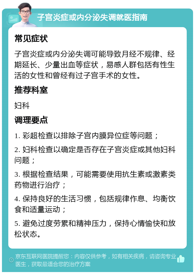 子宫炎症或内分泌失调就医指南 常见症状 子宫炎症或内分泌失调可能导致月经不规律、经期延长、少量出血等症状，易感人群包括有性生活的女性和曾经有过子宫手术的女性。 推荐科室 妇科 调理要点 1. 彩超检查以排除子宫内膜异位症等问题； 2. 妇科检查以确定是否存在子宫炎症或其他妇科问题； 3. 根据检查结果，可能需要使用抗生素或激素类药物进行治疗； 4. 保持良好的生活习惯，包括规律作息、均衡饮食和适量运动； 5. 避免过度劳累和精神压力，保持心情愉快和放松状态。