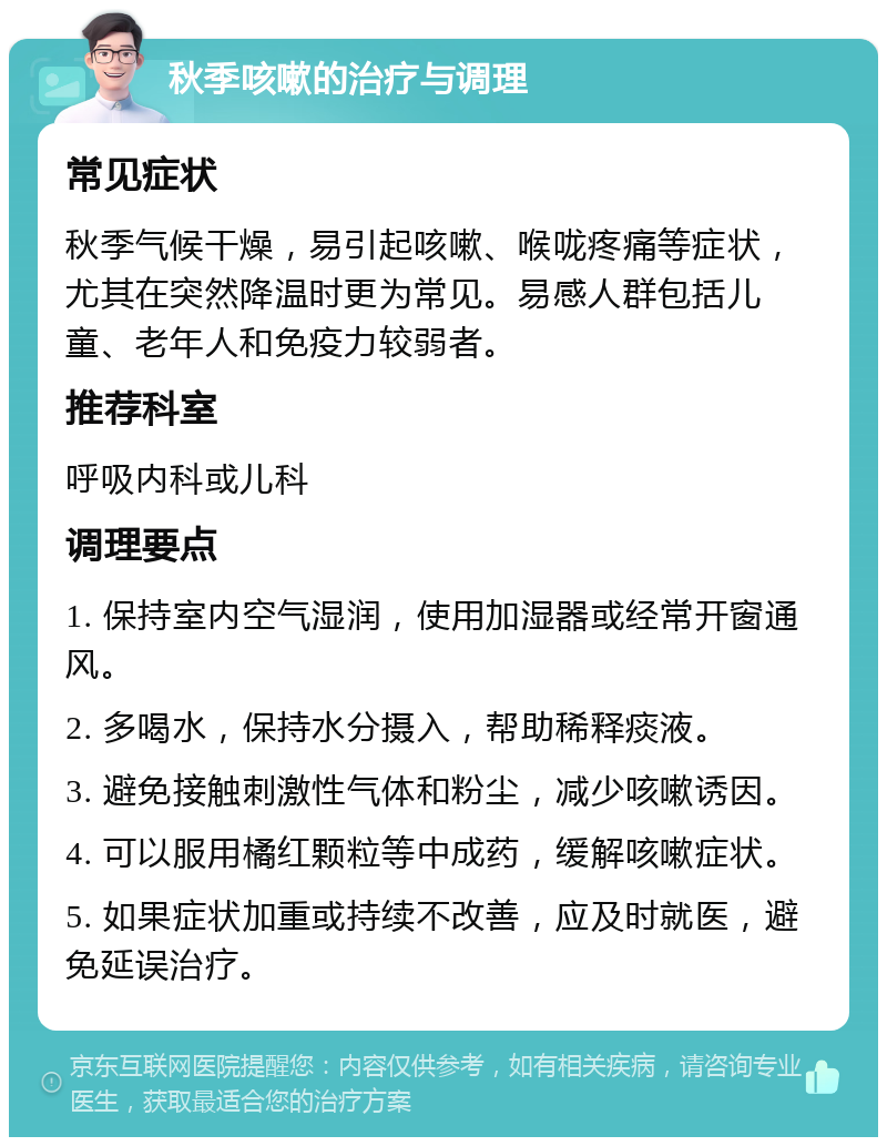 秋季咳嗽的治疗与调理 常见症状 秋季气候干燥，易引起咳嗽、喉咙疼痛等症状，尤其在突然降温时更为常见。易感人群包括儿童、老年人和免疫力较弱者。 推荐科室 呼吸内科或儿科 调理要点 1. 保持室内空气湿润，使用加湿器或经常开窗通风。 2. 多喝水，保持水分摄入，帮助稀释痰液。 3. 避免接触刺激性气体和粉尘，减少咳嗽诱因。 4. 可以服用橘红颗粒等中成药，缓解咳嗽症状。 5. 如果症状加重或持续不改善，应及时就医，避免延误治疗。