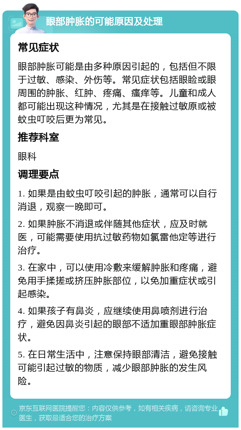 眼部肿胀的可能原因及处理 常见症状 眼部肿胀可能是由多种原因引起的，包括但不限于过敏、感染、外伤等。常见症状包括眼睑或眼周围的肿胀、红肿、疼痛、瘙痒等。儿童和成人都可能出现这种情况，尤其是在接触过敏原或被蚊虫叮咬后更为常见。 推荐科室 眼科 调理要点 1. 如果是由蚊虫叮咬引起的肿胀，通常可以自行消退，观察一晚即可。 2. 如果肿胀不消退或伴随其他症状，应及时就医，可能需要使用抗过敏药物如氯雷他定等进行治疗。 3. 在家中，可以使用冷敷来缓解肿胀和疼痛，避免用手揉搓或挤压肿胀部位，以免加重症状或引起感染。 4. 如果孩子有鼻炎，应继续使用鼻喷剂进行治疗，避免因鼻炎引起的眼部不适加重眼部肿胀症状。 5. 在日常生活中，注意保持眼部清洁，避免接触可能引起过敏的物质，减少眼部肿胀的发生风险。