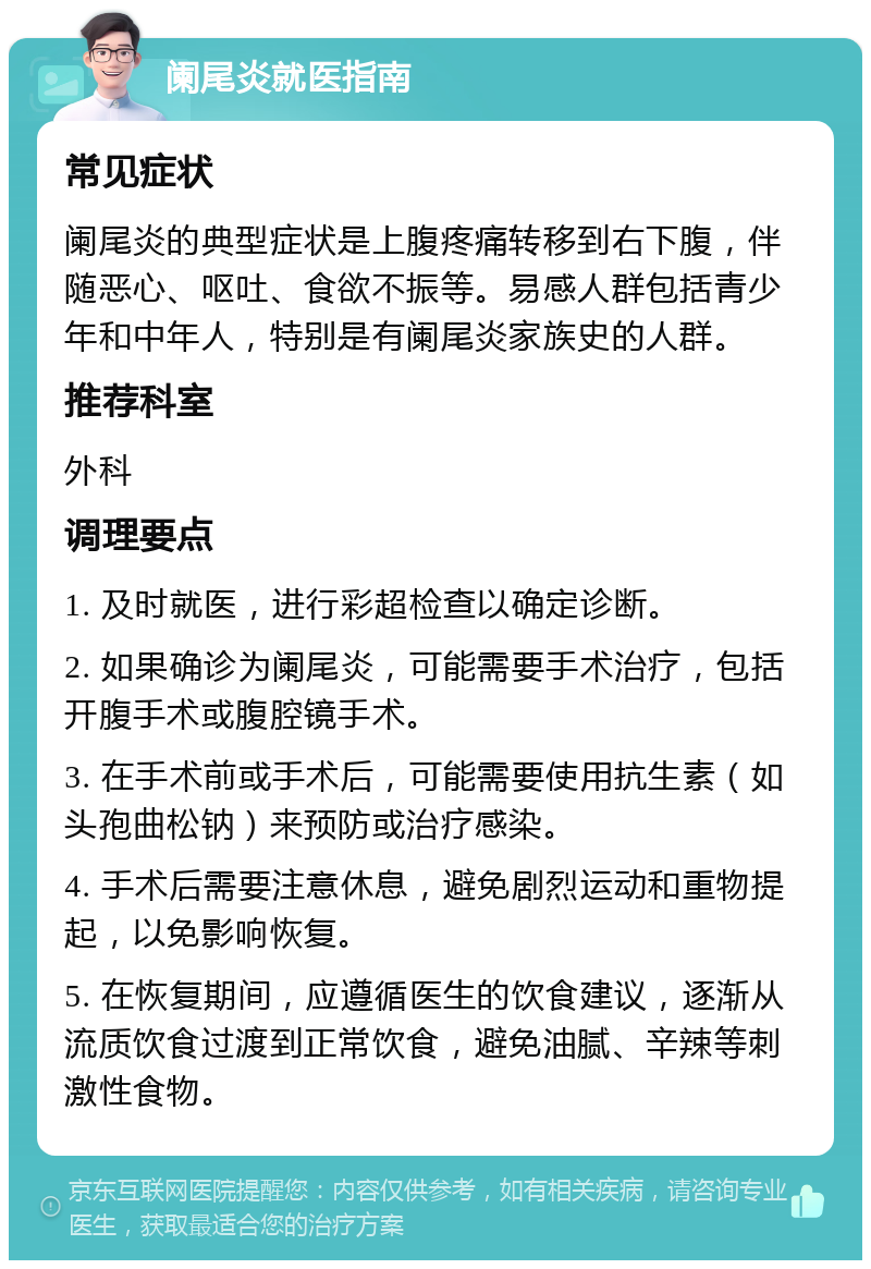 阑尾炎就医指南 常见症状 阑尾炎的典型症状是上腹疼痛转移到右下腹，伴随恶心、呕吐、食欲不振等。易感人群包括青少年和中年人，特别是有阑尾炎家族史的人群。 推荐科室 外科 调理要点 1. 及时就医，进行彩超检查以确定诊断。 2. 如果确诊为阑尾炎，可能需要手术治疗，包括开腹手术或腹腔镜手术。 3. 在手术前或手术后，可能需要使用抗生素（如头孢曲松钠）来预防或治疗感染。 4. 手术后需要注意休息，避免剧烈运动和重物提起，以免影响恢复。 5. 在恢复期间，应遵循医生的饮食建议，逐渐从流质饮食过渡到正常饮食，避免油腻、辛辣等刺激性食物。