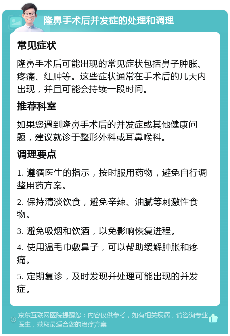 隆鼻手术后并发症的处理和调理 常见症状 隆鼻手术后可能出现的常见症状包括鼻子肿胀、疼痛、红肿等。这些症状通常在手术后的几天内出现，并且可能会持续一段时间。 推荐科室 如果您遇到隆鼻手术后的并发症或其他健康问题，建议就诊于整形外科或耳鼻喉科。 调理要点 1. 遵循医生的指示，按时服用药物，避免自行调整用药方案。 2. 保持清淡饮食，避免辛辣、油腻等刺激性食物。 3. 避免吸烟和饮酒，以免影响恢复进程。 4. 使用温毛巾敷鼻子，可以帮助缓解肿胀和疼痛。 5. 定期复诊，及时发现并处理可能出现的并发症。