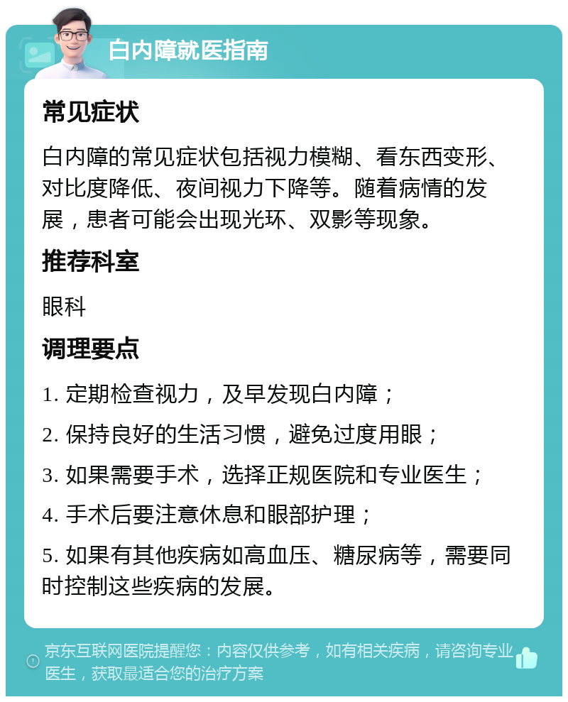 白内障就医指南 常见症状 白内障的常见症状包括视力模糊、看东西变形、对比度降低、夜间视力下降等。随着病情的发展，患者可能会出现光环、双影等现象。 推荐科室 眼科 调理要点 1. 定期检查视力，及早发现白内障； 2. 保持良好的生活习惯，避免过度用眼； 3. 如果需要手术，选择正规医院和专业医生； 4. 手术后要注意休息和眼部护理； 5. 如果有其他疾病如高血压、糖尿病等，需要同时控制这些疾病的发展。