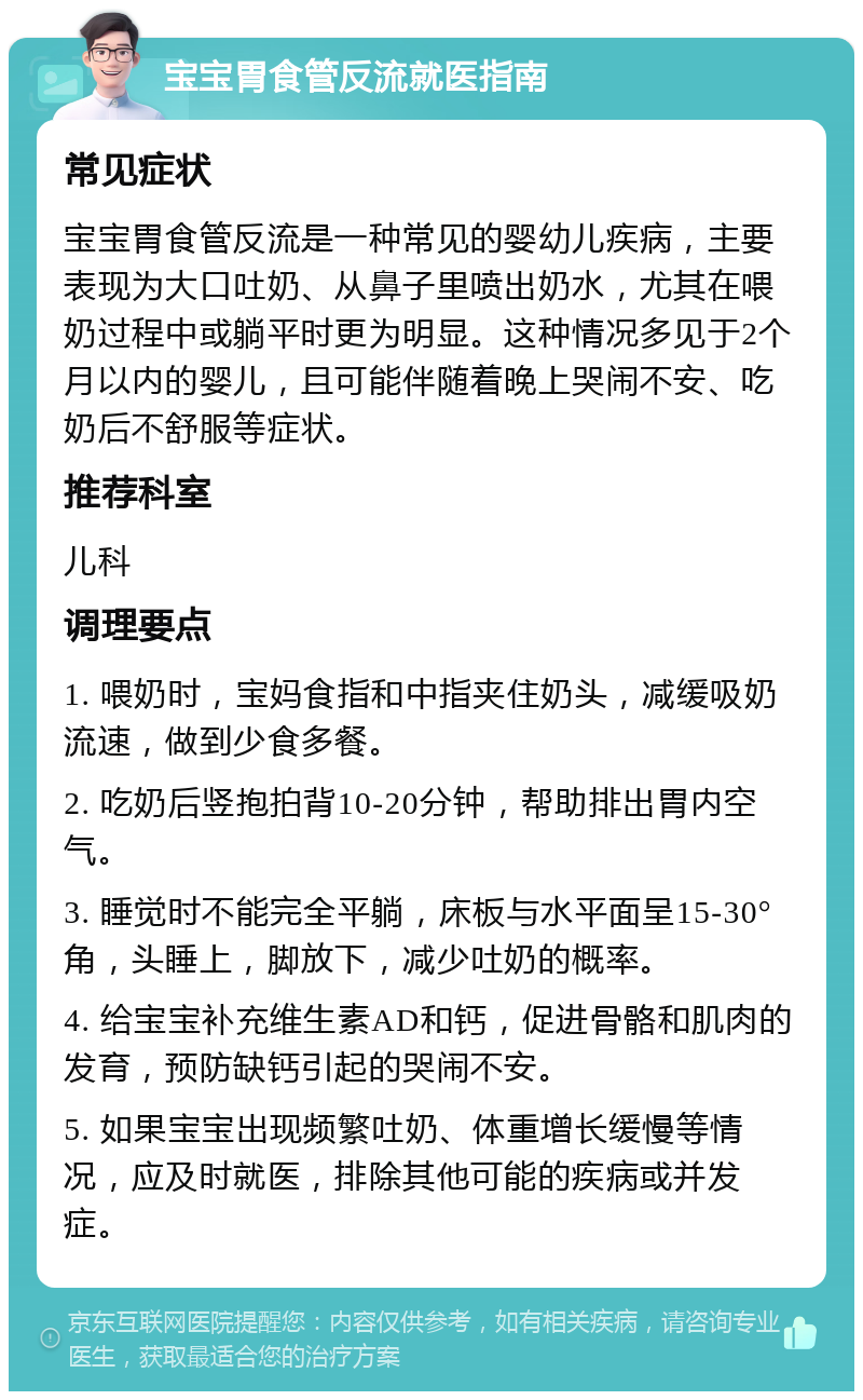 宝宝胃食管反流就医指南 常见症状 宝宝胃食管反流是一种常见的婴幼儿疾病，主要表现为大口吐奶、从鼻子里喷出奶水，尤其在喂奶过程中或躺平时更为明显。这种情况多见于2个月以内的婴儿，且可能伴随着晚上哭闹不安、吃奶后不舒服等症状。 推荐科室 儿科 调理要点 1. 喂奶时，宝妈食指和中指夹住奶头，减缓吸奶流速，做到少食多餐。 2. 吃奶后竖抱拍背10-20分钟，帮助排出胃内空气。 3. 睡觉时不能完全平躺，床板与水平面呈15-30°角，头睡上，脚放下，减少吐奶的概率。 4. 给宝宝补充维生素AD和钙，促进骨骼和肌肉的发育，预防缺钙引起的哭闹不安。 5. 如果宝宝出现频繁吐奶、体重增长缓慢等情况，应及时就医，排除其他可能的疾病或并发症。