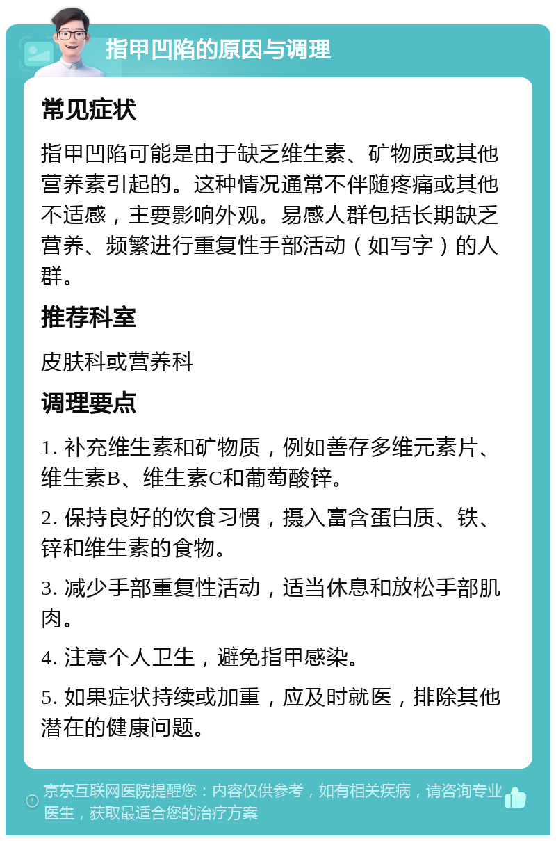 指甲凹陷的原因与调理 常见症状 指甲凹陷可能是由于缺乏维生素、矿物质或其他营养素引起的。这种情况通常不伴随疼痛或其他不适感，主要影响外观。易感人群包括长期缺乏营养、频繁进行重复性手部活动（如写字）的人群。 推荐科室 皮肤科或营养科 调理要点 1. 补充维生素和矿物质，例如善存多维元素片、维生素B、维生素C和葡萄酸锌。 2. 保持良好的饮食习惯，摄入富含蛋白质、铁、锌和维生素的食物。 3. 减少手部重复性活动，适当休息和放松手部肌肉。 4. 注意个人卫生，避免指甲感染。 5. 如果症状持续或加重，应及时就医，排除其他潜在的健康问题。