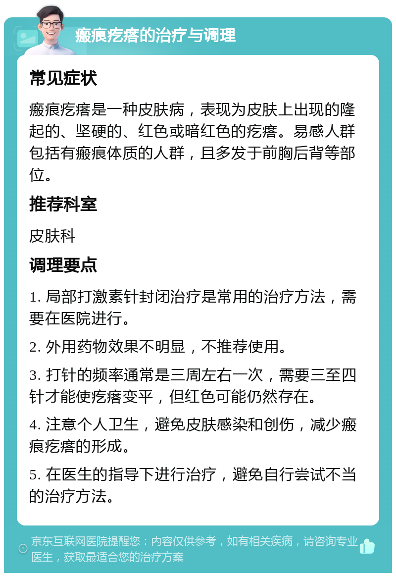 瘢痕疙瘩的治疗与调理 常见症状 瘢痕疙瘩是一种皮肤病，表现为皮肤上出现的隆起的、坚硬的、红色或暗红色的疙瘩。易感人群包括有瘢痕体质的人群，且多发于前胸后背等部位。 推荐科室 皮肤科 调理要点 1. 局部打激素针封闭治疗是常用的治疗方法，需要在医院进行。 2. 外用药物效果不明显，不推荐使用。 3. 打针的频率通常是三周左右一次，需要三至四针才能使疙瘩变平，但红色可能仍然存在。 4. 注意个人卫生，避免皮肤感染和创伤，减少瘢痕疙瘩的形成。 5. 在医生的指导下进行治疗，避免自行尝试不当的治疗方法。