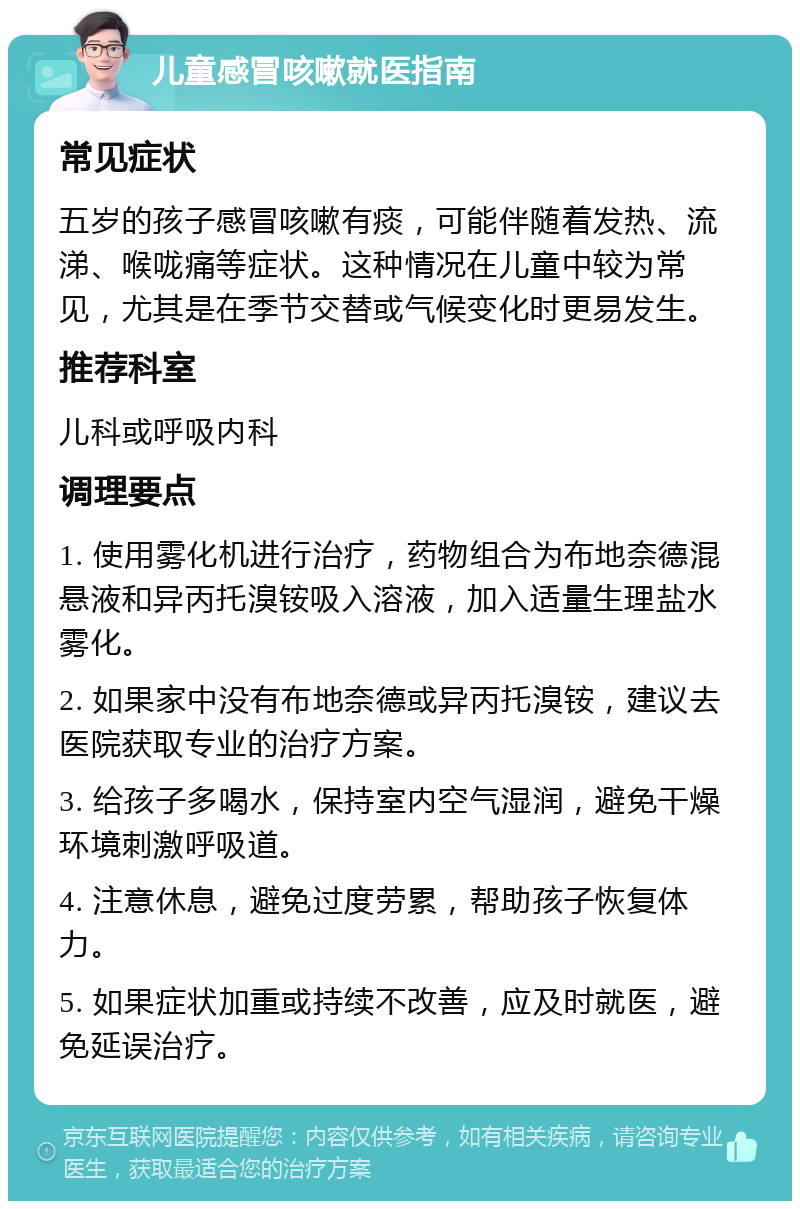 儿童感冒咳嗽就医指南 常见症状 五岁的孩子感冒咳嗽有痰，可能伴随着发热、流涕、喉咙痛等症状。这种情况在儿童中较为常见，尤其是在季节交替或气候变化时更易发生。 推荐科室 儿科或呼吸内科 调理要点 1. 使用雾化机进行治疗，药物组合为布地奈德混悬液和异丙托溴铵吸入溶液，加入适量生理盐水雾化。 2. 如果家中没有布地奈德或异丙托溴铵，建议去医院获取专业的治疗方案。 3. 给孩子多喝水，保持室内空气湿润，避免干燥环境刺激呼吸道。 4. 注意休息，避免过度劳累，帮助孩子恢复体力。 5. 如果症状加重或持续不改善，应及时就医，避免延误治疗。