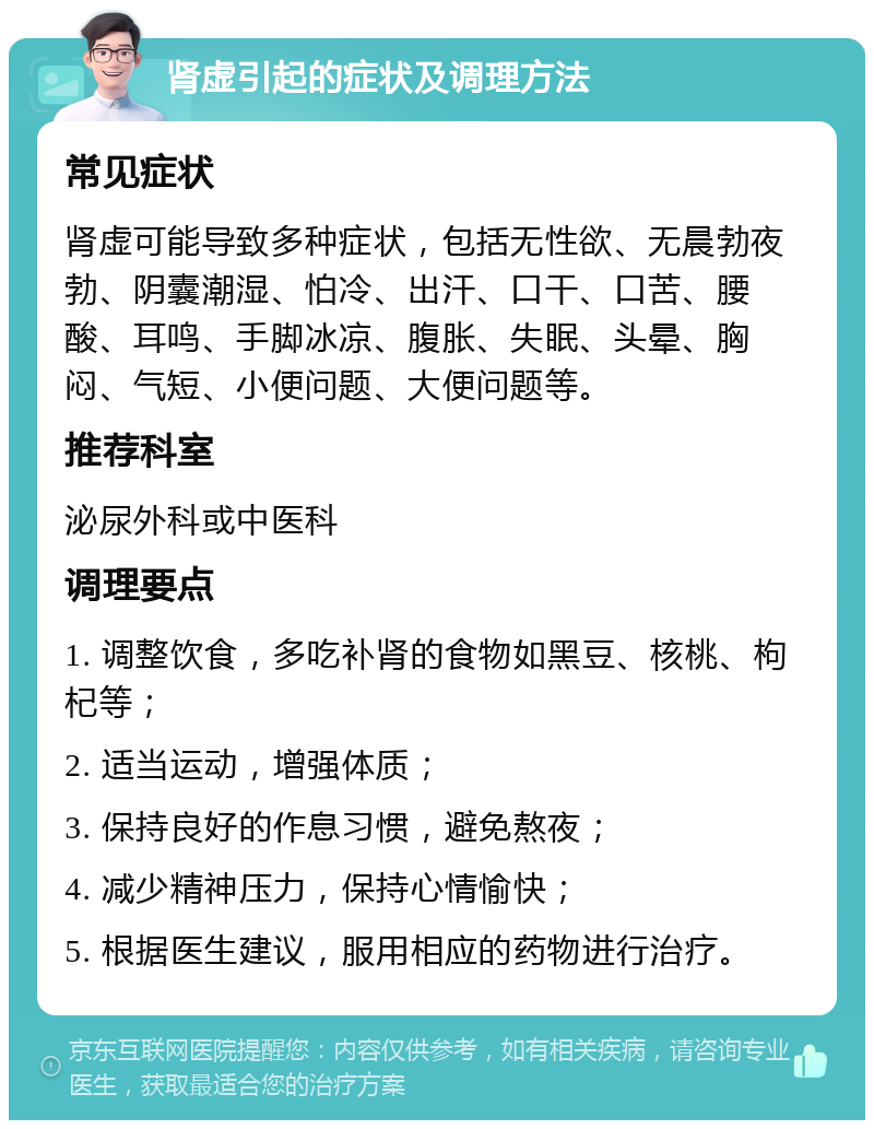 肾虚引起的症状及调理方法 常见症状 肾虚可能导致多种症状，包括无性欲、无晨勃夜勃、阴囊潮湿、怕冷、出汗、口干、口苦、腰酸、耳鸣、手脚冰凉、腹胀、失眠、头晕、胸闷、气短、小便问题、大便问题等。 推荐科室 泌尿外科或中医科 调理要点 1. 调整饮食，多吃补肾的食物如黑豆、核桃、枸杞等； 2. 适当运动，增强体质； 3. 保持良好的作息习惯，避免熬夜； 4. 减少精神压力，保持心情愉快； 5. 根据医生建议，服用相应的药物进行治疗。