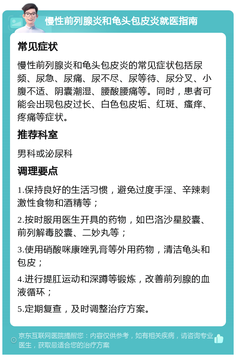 慢性前列腺炎和龟头包皮炎就医指南 常见症状 慢性前列腺炎和龟头包皮炎的常见症状包括尿频、尿急、尿痛、尿不尽、尿等待、尿分叉、小腹不适、阴囊潮湿、腰酸腰痛等。同时，患者可能会出现包皮过长、白色包皮垢、红斑、瘙痒、疼痛等症状。 推荐科室 男科或泌尿科 调理要点 1.保持良好的生活习惯，避免过度手淫、辛辣刺激性食物和酒精等； 2.按时服用医生开具的药物，如巴洛沙星胶囊、前列解毒胶囊、二妙丸等； 3.使用硝酸咪康唑乳膏等外用药物，清洁龟头和包皮； 4.进行提肛运动和深蹲等锻炼，改善前列腺的血液循环； 5.定期复查，及时调整治疗方案。