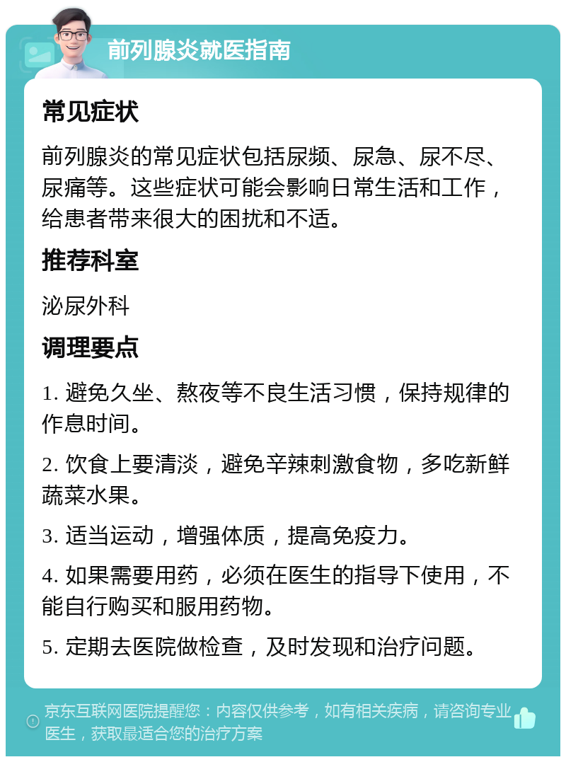 前列腺炎就医指南 常见症状 前列腺炎的常见症状包括尿频、尿急、尿不尽、尿痛等。这些症状可能会影响日常生活和工作，给患者带来很大的困扰和不适。 推荐科室 泌尿外科 调理要点 1. 避免久坐、熬夜等不良生活习惯，保持规律的作息时间。 2. 饮食上要清淡，避免辛辣刺激食物，多吃新鲜蔬菜水果。 3. 适当运动，增强体质，提高免疫力。 4. 如果需要用药，必须在医生的指导下使用，不能自行购买和服用药物。 5. 定期去医院做检查，及时发现和治疗问题。