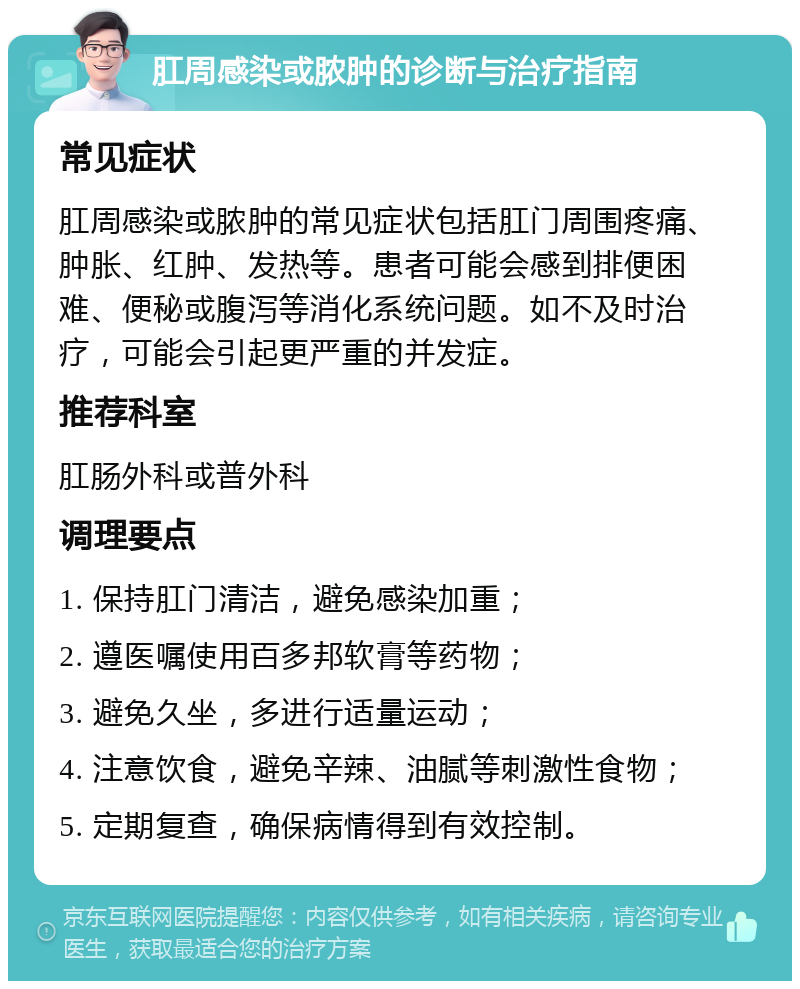 肛周感染或脓肿的诊断与治疗指南 常见症状 肛周感染或脓肿的常见症状包括肛门周围疼痛、肿胀、红肿、发热等。患者可能会感到排便困难、便秘或腹泻等消化系统问题。如不及时治疗，可能会引起更严重的并发症。 推荐科室 肛肠外科或普外科 调理要点 1. 保持肛门清洁，避免感染加重； 2. 遵医嘱使用百多邦软膏等药物； 3. 避免久坐，多进行适量运动； 4. 注意饮食，避免辛辣、油腻等刺激性食物； 5. 定期复查，确保病情得到有效控制。